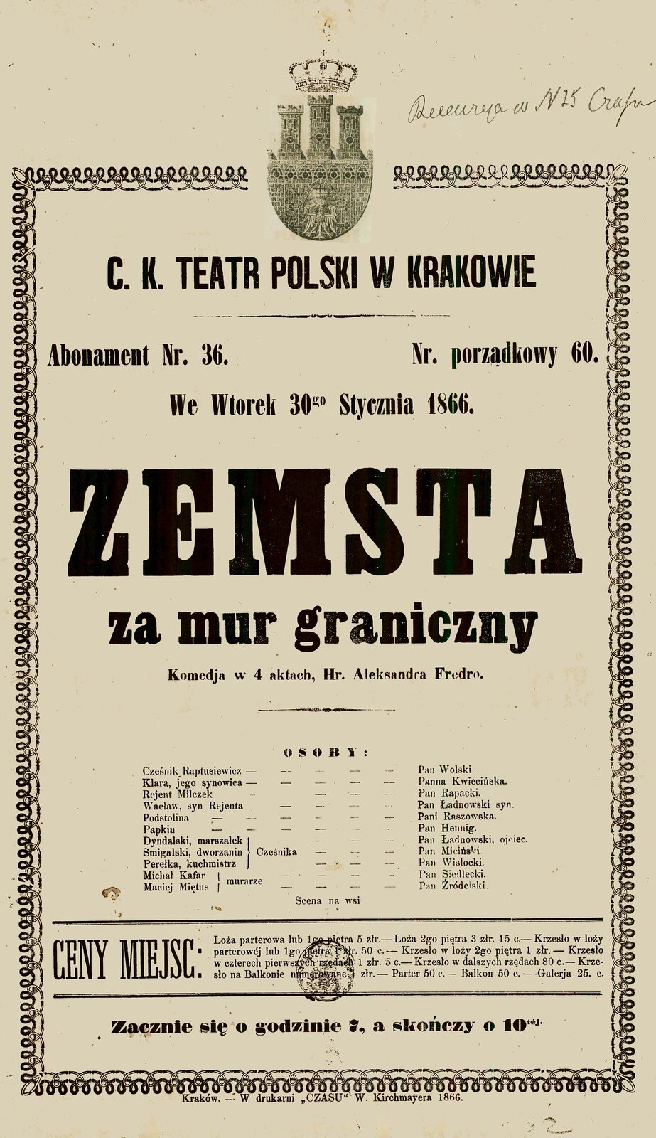 Zdjęcie afisza teatralnego. NAPIS: C. K. Teatr Polski w Krakowie, Abonament nr 36 Nr porządkowy 60, we wtorek 30go stycznia 1866. Zemsta za mur graniczny komedija w 4 aktach, Hr. Aleksandra Fredro, Osoby: Cześnik Raptusiewicz - Pan Wolski. Klara, jego synowica - Panna Kwiecińska. Rejent Milczek - Pan Rapacki. Wacław, syn Rejenta - Pan Ładnowski syn. Podstolina - Pani Raszowska. Papkin - Pan Henning. Dyndalski, marszałek Cześnika - Pan Ładnowski, ojciec. Śmigalski, dworzanin Cześnika - Pan Miciński. Perełka, kucharz Cześnika - Pan Wisłocki. Michał Kafar, murarz - Pan Siedlecki. Maciej Miętus, murarz - Pan Źródelski. Scena na wsi. Ceny miejsc: Loża parterowa lub 1go piętra - 5 złr. Loża 2go piętra 3 złr. 15 c. – Krzesło w loży parterowej lub 1go piętra 1 złr. 50 c. – Krzesło w loży 2go piętra 1 złr. – Krzesło w czterech pierwszych rzędach 1 złr. 5 c. – Krzesło w dalszych rzędach 80 c. – Krzesło na Balkonie numerowane 1 złr. – Parter 50 c. – Balkon – 50 c. – Galeria 25. c.
Zacznie się o godzinie 7, a skończy o 10tej.
Kraków. – W drukarni „Czasu” W. Kirchmayera [czytaj: kirszmajera] 1866.