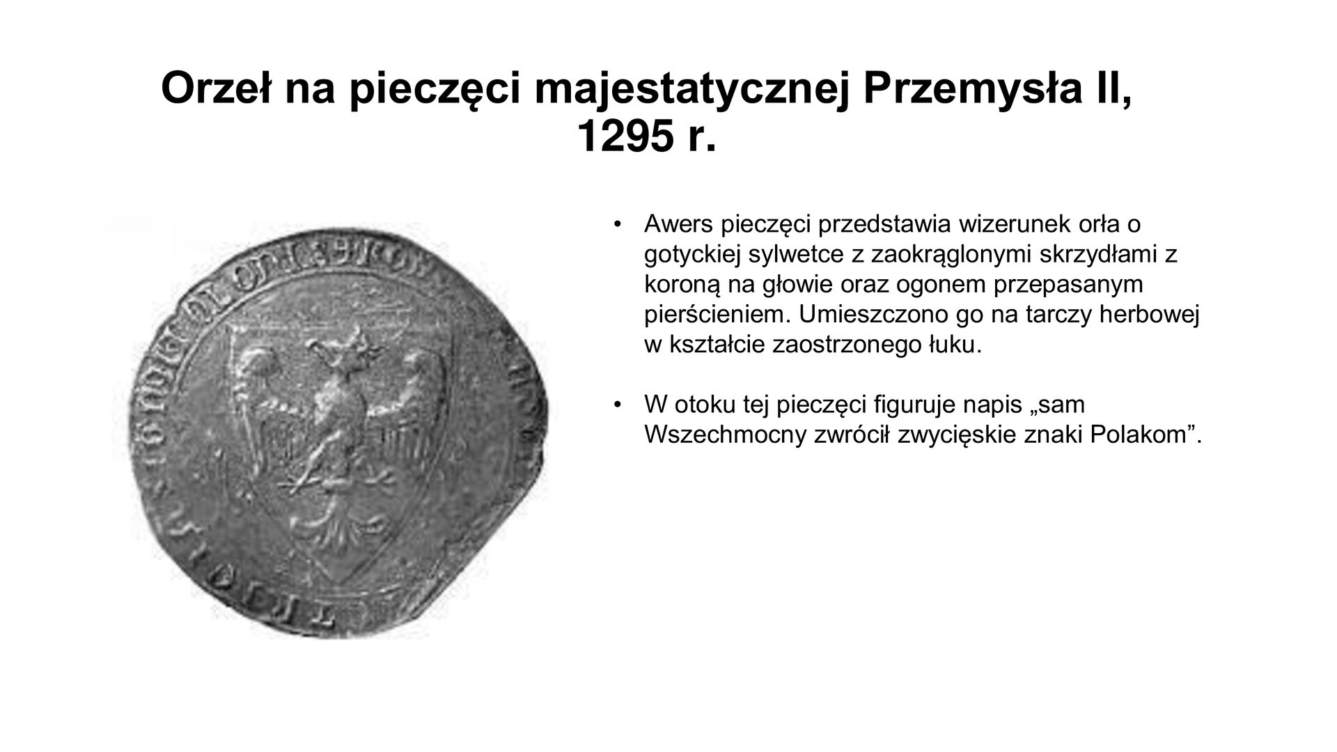 Slajd zawiera napis tytułowy: Orzeł na pieczęci majestatycznej Przemysła II, 1295 r. Po lewej stronie jest moneta. Na jej otoku są napisy w języku łacińskim. W środku znajduje się wizerunek orła. Po prawej stronie są informacje:  Awers pieczęci przedstawia wizerunek orła o gotyckiej sylwetce z zaokrąglonymi skrzydłami z koroną na głowie oraz ogonem przepasanym pierścieniem. Umieszczono go na tarczy herbowej w kształcie zaostrzonego łuku. W otoku tej pieczęci figuruje napis „sam Wszechmocny zwrócił zwycięskie znaki Polakom”