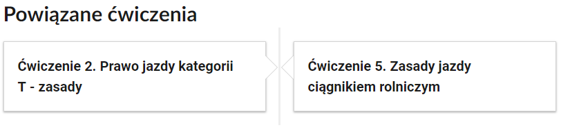 Grafika przedstawia przykładowe przyciski powiązanych ćwiczeń z danym multimedium. Przedstawiono dwa kafelki. Pierwszy kafelek zawiera napis: Ćwiczenie  drugie. Prawo jazdy kategorii T  – zasady. Drugi kafelek zawiera napis: Ćwiczenie piąte. Zasady jazdy ciągnikiem rolniczym.