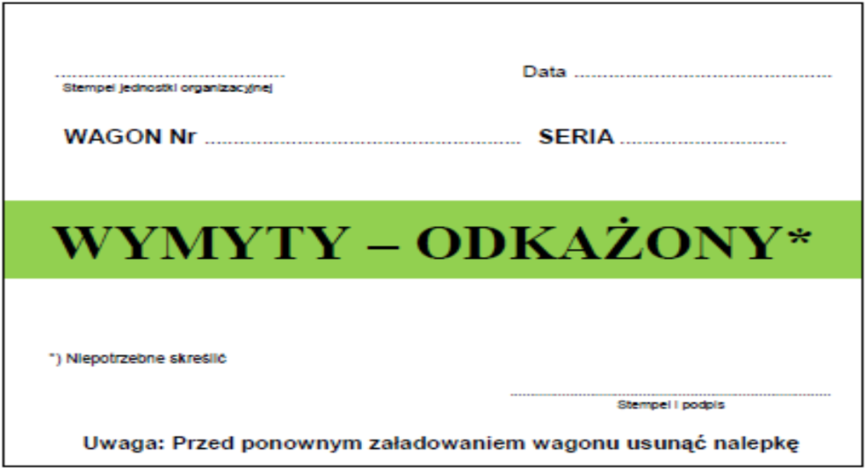 Ilustracja przedstawia nalepkę "wymyty - odkażony". Nalepka ma białe tło i jest w języku polskim. Na górze umieszcza się stempel jednostki organizacyjnej, numer i serię wagonu oraz datę. Poniżej jest nagłówek z nazwą nalepki na zielonym tle, gdzie należy skreślić niepotrzebną opcję z dwóch: wymyty lub odkażony. Poniżej umieszcza się stempel i podpis. Na samym dole jest dopisek. Uwaga: Przed ponownym załadowaniem wagonu usunąć nalepkę.