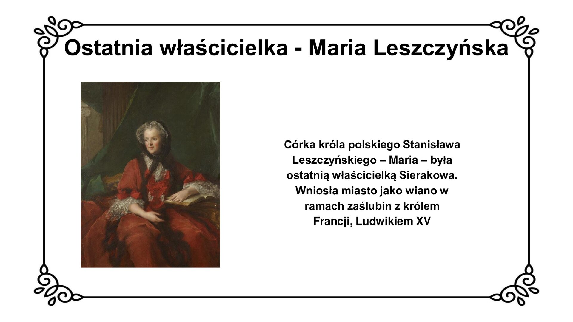 Biała plansza z ozdobną ramką. Tytuł slajdu: ostatnia właścicielka - Maria Leszczyńska. Ilustracja przedstawia polską księżniczkę i królową Francji Marię Leszczyńską. Kobieta w czerwonej sukni z czerwoną kokardą na piersi siedzi na sofie, wpatrzona w kierunku lewej krawędzi ilustracji. Na głowie nosi czepek, związany brązową chustą, zasłaniający włosy. Lewą dłoń opiera na księdze położonej na pulpicie, prawą zaś o prawe udo. Za plecami rama sofy oraz zielona kotara, opadająca kaskadowo za sofę. Na dalszym planie detale architektoniczne, w tym kolumna w stylu doryckim. Po prawej stronie slajdu napis: Córka króla polskiego Stanisława Leszczyńskiego - Maria - była ostatnią właścicielką Sierakowa. Wniosła miasto jako wiano w ramach zaślubin z królem Francji, Ludwikiem XV