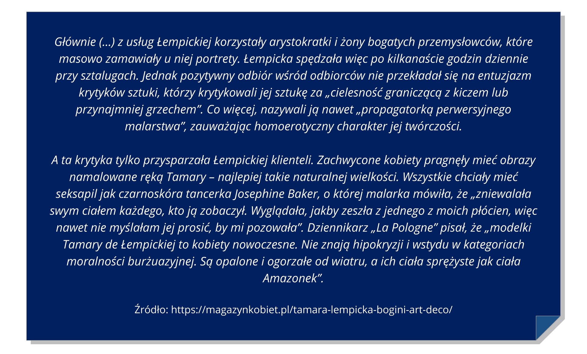 Widoczna jest ramka z tekstem: Z usług Łempickiej korzystały arystokratki i żony bogatych przemysłowców, które masowo zamawiały u niej portrety. Łempicka spędzała więc po kilkanaście godzin dziennie przy sztalugach. Jednak pozytywny odbiór odbiorców nie przekładał się na entuzjazm krytyków sztuki, którzy krytykowali jej sztukę za " cielesność graniczącą z kiczem lub przynajmniej grzechem". Co więcej nazywali ją nawet "propagatorką perwersyjnego malarstwa", zauważając homoerotyczny charakter jej twórczości. A ta krytyka przysparzała Łempickiej klienteli. Zachwycone kobiety pragnęły mieć obrazy namalowane ręką Tamary-najlepiej takie naturalnej wielkości. Wszystkie chciały mieć seksapil, jak czarnoskóra tancerka Josephine Baker, o której malarka mówiła, że zniewalała swym ciałem każdego, kto ją zobaczył. Wyglądała, jakby zeszła z jednego z moich płócien, więc nawet nie myślałam jej jej prosić, by mi pozowała. Dziennikarz La Pologne pisał, że modelki Tamary de Łempickiej to kobiety nowoczesne. Nie znają hipokryzji i wstydu w kategoriach moralności burżuazyjnej. Są opalone i ogorzałe od wiatru, a ich ciała sprężyste jak ciała Amazonek.