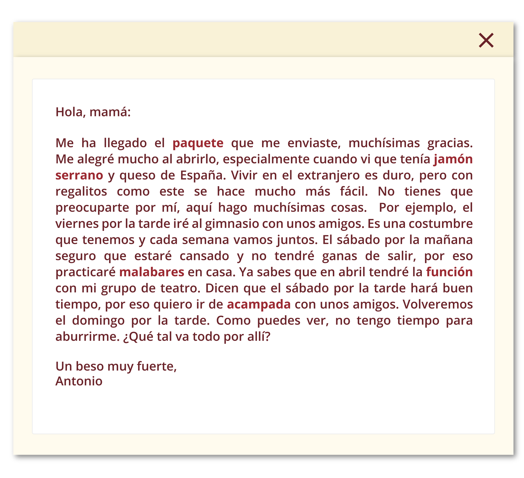 Grafika przedstawia okno wiadomości. Treść: Hola, mamá: Me ha llegado el paquete que me enviaste, muchísimas gracias. Me alegré mucho al abrirlo, especialmente cuando vi que tenía jamón serrano y queso de España. Vivir en el extranjero es duro, pero con regalitos como este se hace mucho más fácil. No tienes que preocuparte por mí, aquí hago muchísimas cosas. Por ejemplo, el viernes por la tarde iré al gimnasio con unos amigos. Es una costumbre que tenemos y cada semana vamos juntos. El sábado por la mañana seguro que estaré cansado y no tendré ganas de salir, por eso practicaré malabares en casa. Ya sabes que en abril tendré la función con mi grupo de teatro. Dicen que el sábado por la tarde hará buen tiempo, por eso quiero ir de acampada con unos amigos. Volveremos el domingo por la tarde. Como puedes ver, no tengo tiempo para aburrirme. ¿Qué tal va todo por allí? Un beso muy fuerte, Antonio.
