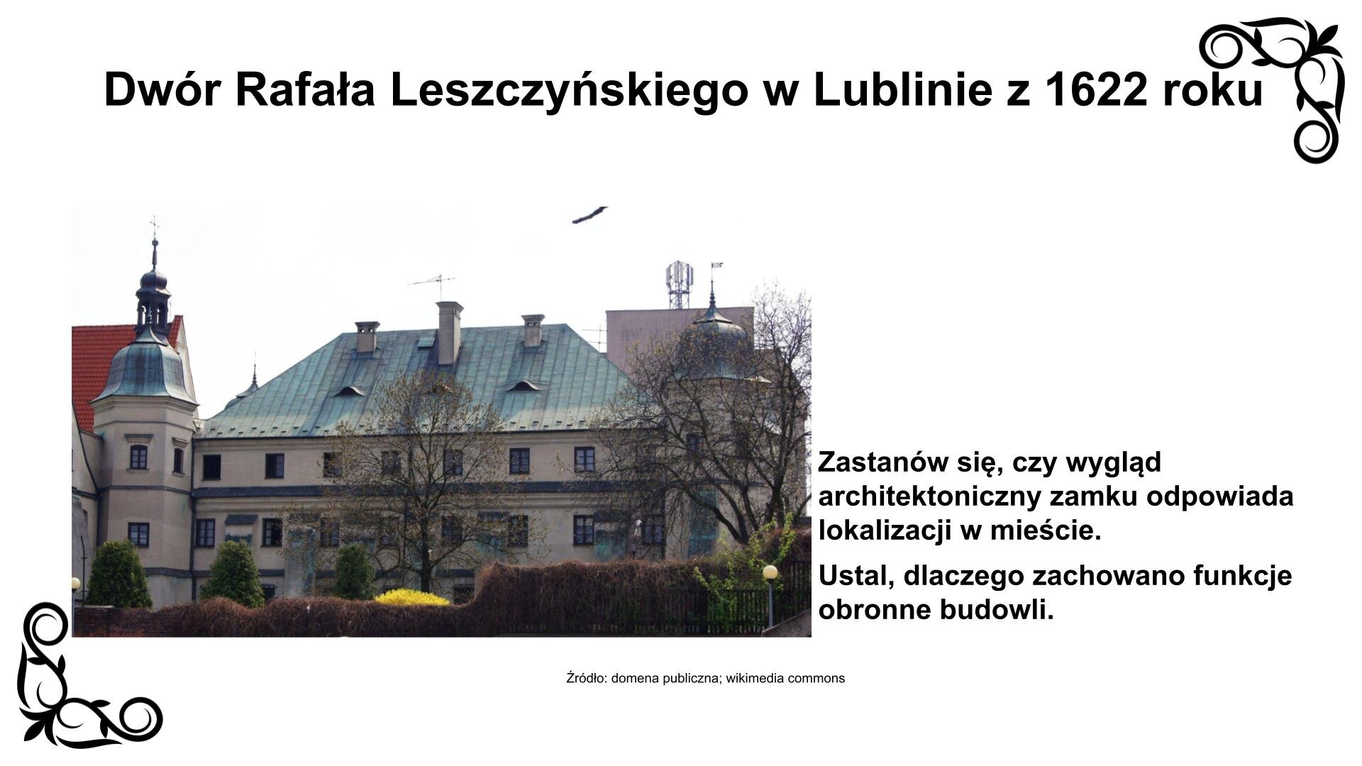 Slajd przedstawia zdjęcie wydłużonego gmachu o prostokątnym korpusie z widocznymi dwoma pięciobocznymi basztami w narożach. Są one nakryte kopułami z metalowymi chorągiewkami. W pionie budynek poprzecinany jest szerokimi, masywnymi szkarpami. Elewacja charakteryzuje się prostotą formy i minimalną ilością elementów dekoracyjnych. Pierwsze i drugie piętro wieńczą gzymsy, zarówno wzdłuż korpusu, jak i wokół baszt, gzymsy przyokienne. Na dachu są trzy ozdobne kominy. Nad zdjęciem nagłówek: „Dwór Rafała Leszczyńskiego w Lublinie z 1622 roku”, a pod nim podpis: „Źródło: domena publiczna, wikimedia commons”. Fotografii towarzyszy zwrot w stronę ucznia: Zastanów się, czy wygląd architektoniczny zamku odpowiada lokalizacji w mieście. Ustal, dlaczego zachowano funkcje obronne budowli.