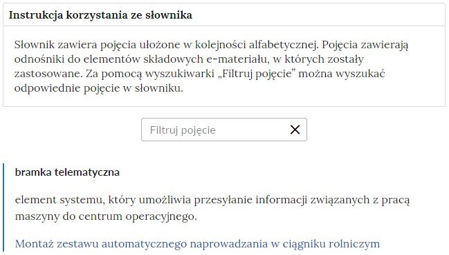 Grafika przedstawiająca fragment słownika z częścią umożliwiającą filtrację pojęć. Na samej górze umieszczona jest instrukcja korzystania ze słownika. Zawarta jest w niej następująca informacja: „Słownik zawiera pojęcia ułożone w kolejności alfabetycznej. Pojęcia zawierają odnośniki do elementów składowych e‑materiału, w których zostały zastosowane. Za pomocą wyszukiwarki „Filtruj pojęcie” można wyszukać odpowiednie pojęcie w słowniku”. Pod instrukcją korzystania ze słownika umieszczone zostało pole w kształcie prostokąta. Wewnątrz znajduje się napis: Filtruj pojęcie oraz umieszczony z boku przycisk w kształcie krzyżyka. Pod nim umieszczono hasło bramka telematyczna.
