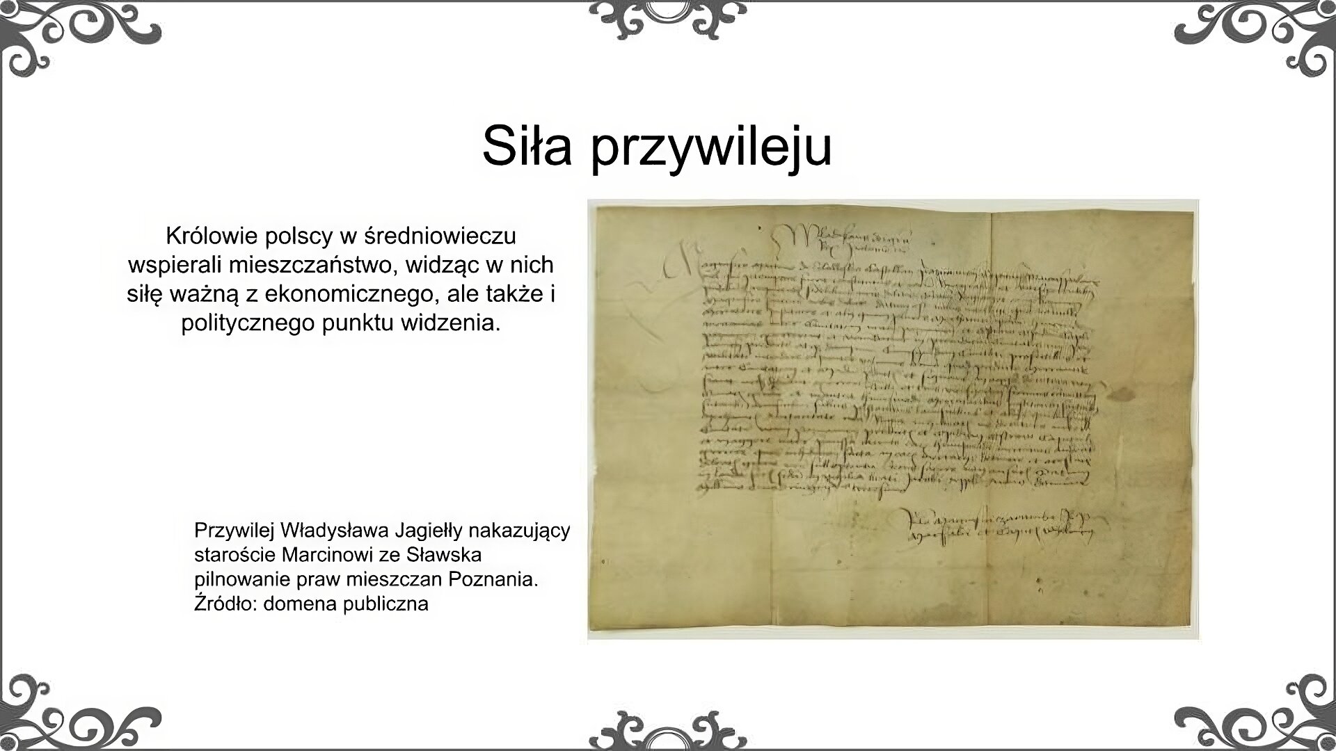 Slajd zatytułowano: Siła przywileju. Poniżej znajduje się ilustracja, która przedstawia średniowieczny dokument. Został on sporządzony na pergaminie. Napisany został pismem odręcznym w języku łacińskim. Ilustrację podpisano: Przywilej Władysława Jagiełły nakazujący staroście Marcinowi ze Sławska pilnowanie praw mieszczan Poznania. Po lewej stronie ilustracja znajduje się napis: Królowie polscy w średniowieczu wspierali mieszczaństwo, widząc w nich siłę ważną z ekonomicznego, ale także i politycznego punktu widzenia. 