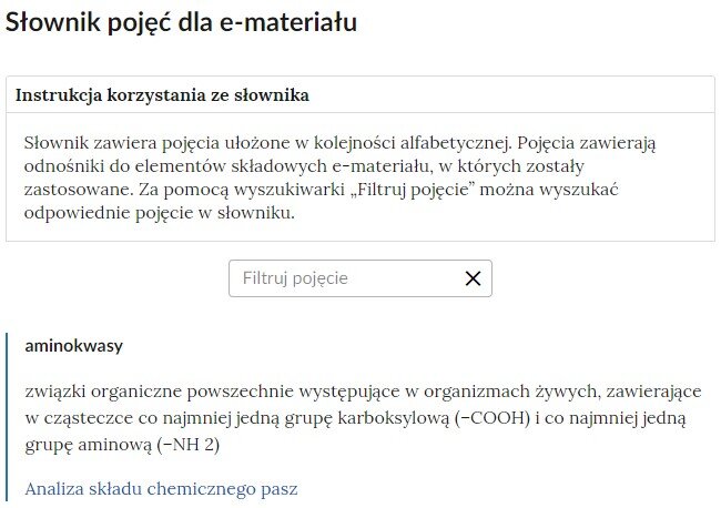 Przykładowa ilustracja ilustrująca fragment słownika z częścią umożliwiającą filtrację pojęć. Na samej górze umieszczona jest instrukcja korzystania ze słownika. Zawarta jest w niej następująca informacja: „Słownik zawiera pojęcia ułożone w kolejności alfabetycznej. Pojęcia zawierają odnośniki do elementów składowych e‑materiału, w których zostały zastosowane. Za pomocą wyszukiwarki „Filtruj pojęcie” można wyszukać odpowiednie pojęcie w słowniku”. Pod instrukcją korzystania ze słownika umieszczone zostało pole w kształcie prostokąta. Wewnątrz znajduje się napis: filtruj pojęcie oraz umieszczony z boku przycisk w kształcie krzyżyka. Na samym dole znajduje się pierwsze pojęcie ze słownika. Dotyczy ono aminokwasów. 