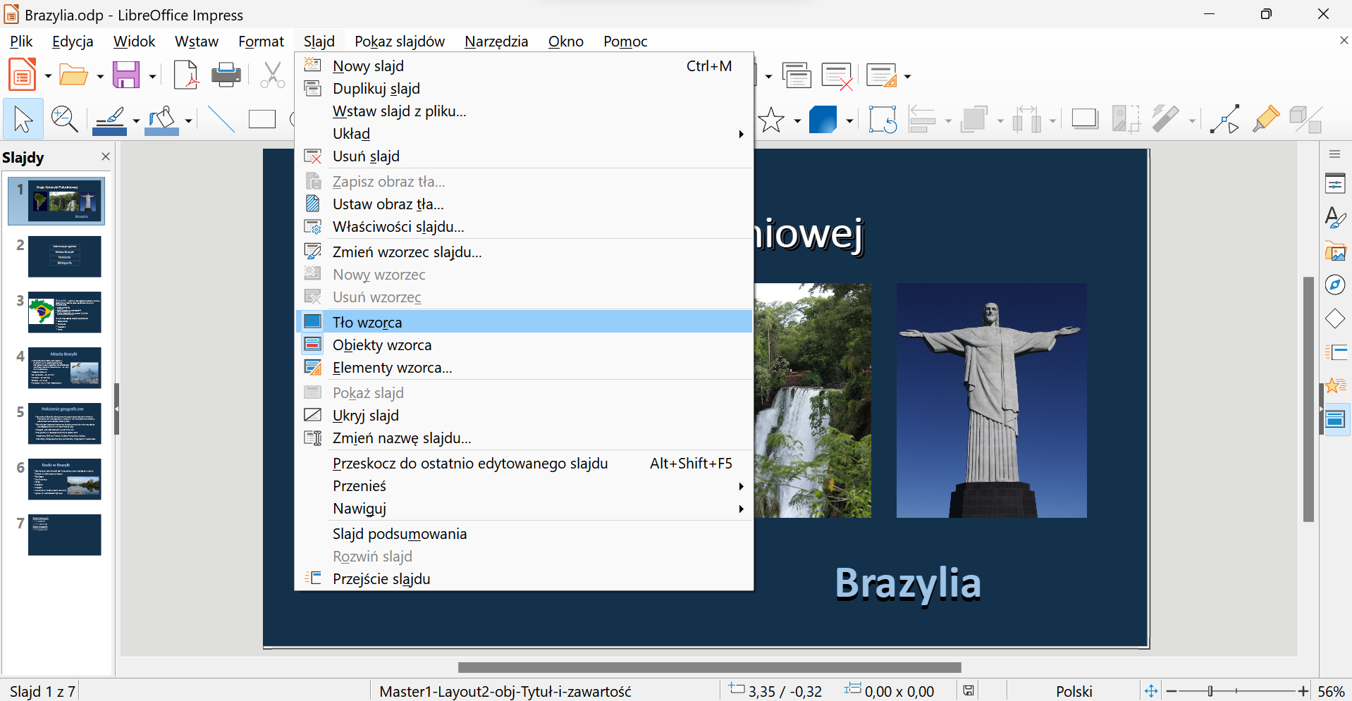 Zrzut ekranu z oknem programu LibreOffice Impress. Otwarty plik nazywa się Brazylia.odp i zawiera prezentację o Brazylii z siedmioma slajdami. Na pierwszym slajdzie umieszczone są zdjęcia wodospadu oraz pomnik Chrystusa Odkupiciela z Rio de Janeiro. LibreOffice posiada kolejno menu: Plik, Edycja, Widok, Wstaw, Format, Slajd, Pokaz slajdów, Narzędzia, Okno, Pomoc. Menu Slajd jest rozwinięte. Opcje do wyboru w menu Slajd: Nowy slajd, Duplikuj slajd, Wstaw slajd z pliku, Układ, Usuń slajd, Zapisz obraz tła, Ustaw obraz tła, Właściwości slajdu, Zmień wzorzec slajdu, Nowy wzorzec, Usuń wzorzec, Tło wzorca, Obiekt wzorca, Elementy wzorca, Pokaż slajd, Ukryj slajd, Zmień nazwę slajdu, Przeskocz do ostatnio edytowanego slajdu, Przenieś, Nawiguj, Slajd podsumowania, Rozwiń slajd, Przejście slajdu. Aktywna oraz zaznaczona jest opcja Tło wzorca.