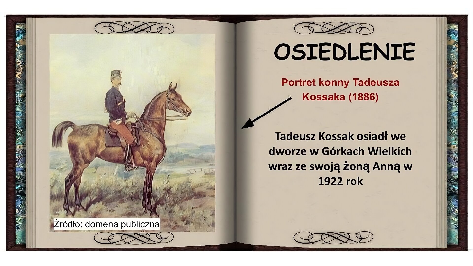 Tło w formie otwartej książki. Na lewej stronie obraz, który przedstawia mężczyznę siedzącego na koniu na łące, obraz w jasnych barwach. Mężczyzna z wąsem, ubrany w czarne oficerki, brązowe spodnie, granatową marynarkę i ciemną czapkę siedzi wyprostowany na brązowym koniu. W tle pagórki, rzeka i pochmurne niebo. Na prawej stornie czarny napis: Osiedlenie. Niżej czerwony napis: Portret konny Tadeusza Kossaka (1886) i strzałka wskazująca obraz na lewej stronie. Niżej czarny napis: Tadeusz Kossak osiadł we dworze w Górkach Wielkich wraz ze swoją żona Anną w 1922 roku.