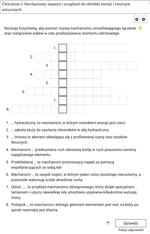 Ilustracja przedstawia ramkę, w której zapisano, ćwiczenie 1. Mechanizmy maszyn i urządzeń do obróbki metali i tworzyw sztucznych. Poniżej znajdują się dwa przyciski z symbolem kół zębatych. Dalej mamy polecenie o treści, rozwiąż krzyżówkę, aby poznać nazwę mechanizmu umożliwiającego łączenie oraz rozłączenie wałów w celu przekazywania momentu obrotowego. Obok polecenia znajduje się symbol żółtego sześciokąta. Jego prawa strona została wypełniona. Niżej znajduje się krzyżówka składająca się z ośmiu rzędów kwadratów. Miejsca wpisania liter tworzących rozwiązane zostały oznaczone pogrubioną linią. Dalej znajdują się ponumerowane opisy haseł. U dołu ilustracji po prawej stronie znajdują 3 przyciski, gumka, sprawdź, pokaż odpowiedź.