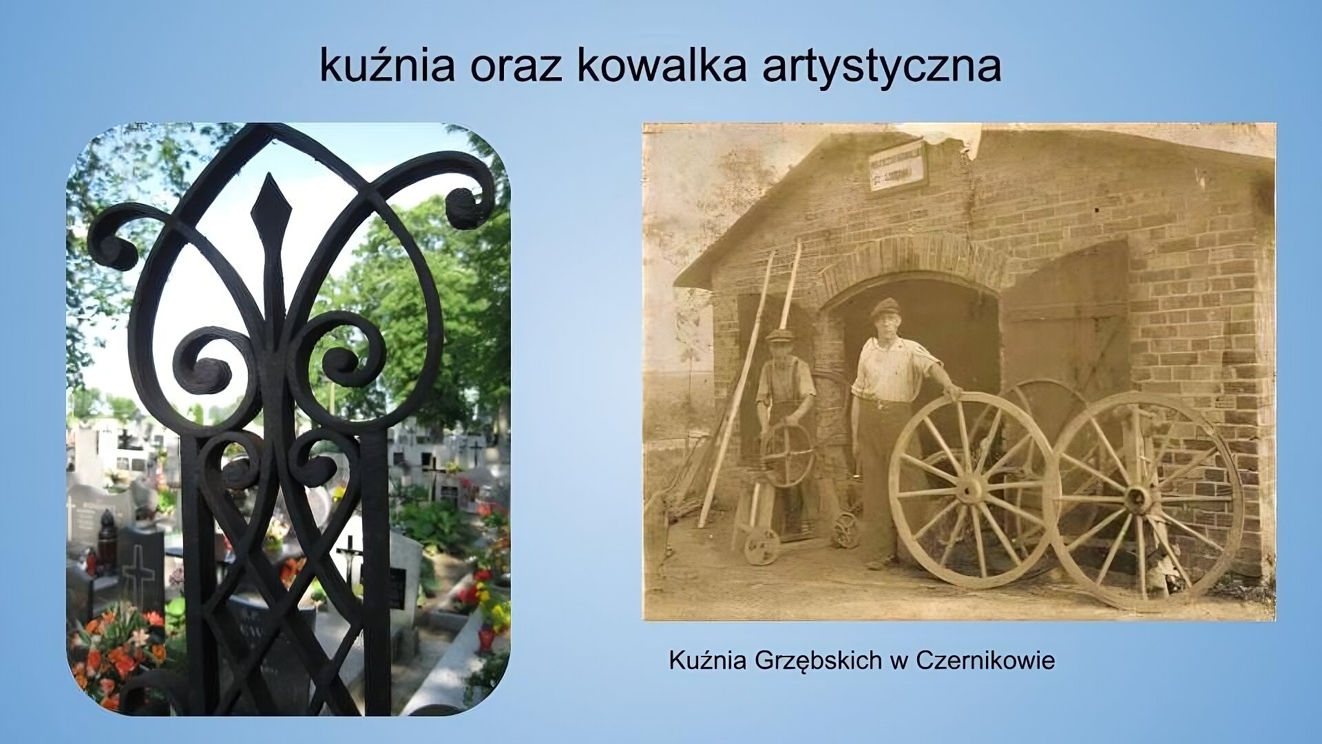 Jasnoniebieskie tło. Na górze napis: kuźnia oraz kowalka artystyczna. Poniżej 2 fotografie o różnych wymiarach. Fotografia znajdująca się po lewej jest wykonana w orientacji pionowej. Przestawia zbliżenie na element żeliwnego płotu o fantazyjnych kształtach. W tle widoczbe są nagrobki i kwiaty oraz korony znajdujących się w oddali drzew. Fotografia znajdująca się po prawej została wykonana w orientacji poziomej z zastosowaną paletą barw typu sepia. Przedstawia dwóch mężczyzn stojących przed niskim, ceglanym budynkiem. Budynek ma spadzisty dac i szeroką bramę, która jest otwarta w dwie strony. Nad bramą wisi biała tabliczka. Przed budynkiem ustawionych jest kilka dużych, drewnianych kół. Jeden z mężczyzn opiera lewą dłoń o jedno z kół. Ubrany jest w jasną koszulę z podwiniętymi rękawami i ciemne spodnie z szerokimi nogawkami, na głowie ma czapkę. Drugi z mężczyzn trzyma w dłoniach mniejsze koło. Ubrany jest w nieco ciemniejszą koszulę z podwiniętymi rękawami oraz ciemne spodnie. Na głowie ma czapkę. Obaj mężczyźni patrzą wprost w obiektyw aparatu. W tle widoczne są sprzęty i deski oparte o ścianę budynku. Podpis pod zdjęciem: Kuźnia Grzębskich w Czernikowie.