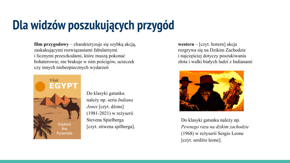 Biała plansza, w jej górnej części napis: Dla widzów poszukujących przygód. Poniżej tekst i 2 ilustracje ułożone w 2 kolumnach. Pierwsza z lewej zawiera tekst: film przygodowy – charakteryzuje się szybką akcją, zaskakującymi rozwiązaniami fabularnymi i licznymi przeszkodami, które muszą pokonać bohaterowie; nie brakuje w nim pościgów, ucieczek czy innych niebezpiecznych wydarzeń. Poniżej rysunek: Na kolorowym plakacie w górnym lewym rogu widać słońce o kształcie pomarańczowego koła, obok niego biały napis „Visit Egipt” [czyt. wyzyt edżipt]. Na pierwszym planie mężczyzna siedzący na wielbłądzie. Na drugim planie są piramidy o różnej wysokości. Po lewej stronie u dołu widoczna jest palma, a obok niej napis na białym tle „Explore the Pyramids” [czyt. ekspor de pyramyds]. Plakat utrzymany jest w ciepłej tonacji. Dominują odcienie brązu, beżu i żółci. Pod rysunkiem tekst: Do klasyki gatunku należy np. seria "Indiana Jones" [czyt. indiana dżons] (1981‑2021) w reżyserii Stevena Spielberga [czyt. stiwena spilberga]. Drugą kolumnę rozpoczyna tekst: western [czyt. łestern] – akcja rozgrywa się na Dzikim Zachodzie i najczęściej dotyczy poszukiwania złota i walki białych ludzi z Indianami. Poniżej rysunek: Na pierwszym planie przedstawia zacienioną sylwetkę mężczyzny w kapeluszu kowbojskim, widoczną od pasa w górę. Po lewej stronie za nim widać drugiego mężczyznę, także w kapeluszu. Trzyma pistolet, obok znajduje się drugi, ale nie widać, w czyjej ręce się znajduje. Obydwaj mężczyźni ukazani są z twarzami zwróconymi w prawo, w kierunku kobiety w jasnej koszuli i kapeluszu kowbojskim, jadącej na kasztanowatym koniu. W tle pomarańczowe niebo i okrągłe, żółte słońce, które zajmuje połowę drugiego planu. Na tle słońca widać kształty kilkunastu latających ptaków. Pod nim tekst: Do klasyki gatunku należy np. "Pewnego razu na dzikim zachodzie" (1968) w reżyserii Sergio Leone [czyt. serdżio leone].
