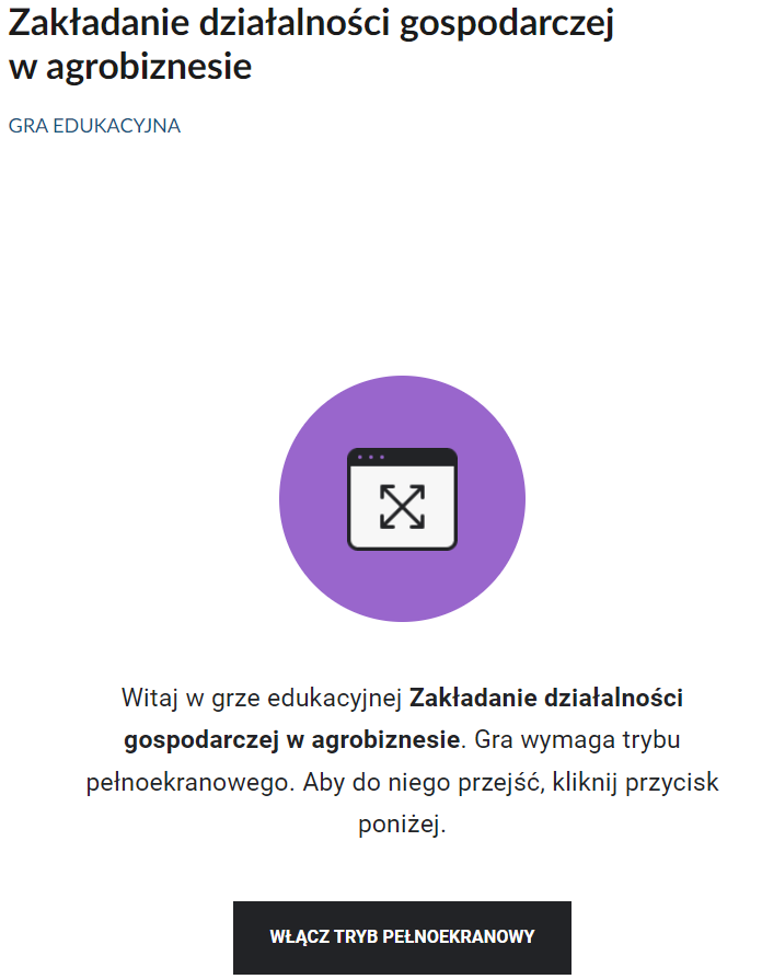 Grafika przedstawia wejście do gry edukacyjnej. Po środku znajduje się fioletowe koło z ikoną białego prostokąta, wewnątrz którego znajdują się skrzyżowane linie, zakończone z obu stron strzałkami. U góry prostokąt zawiera także czarny panel z trzema kropki po lewej stronie. Pod ikonką z fioletowym kołem znajduje się napis: Witaj w grze edukacyjnej Zakładanie działalności gospodarczej w agrobiznesie. Gra wymaga trybu pełnoekranowego. Aby do niego przejść, kliknij przycisk poniżej. Pod tekstem znajduje się czarny, prostokątny panel z białym napisem: Włącz tryb pełnoekranowy.