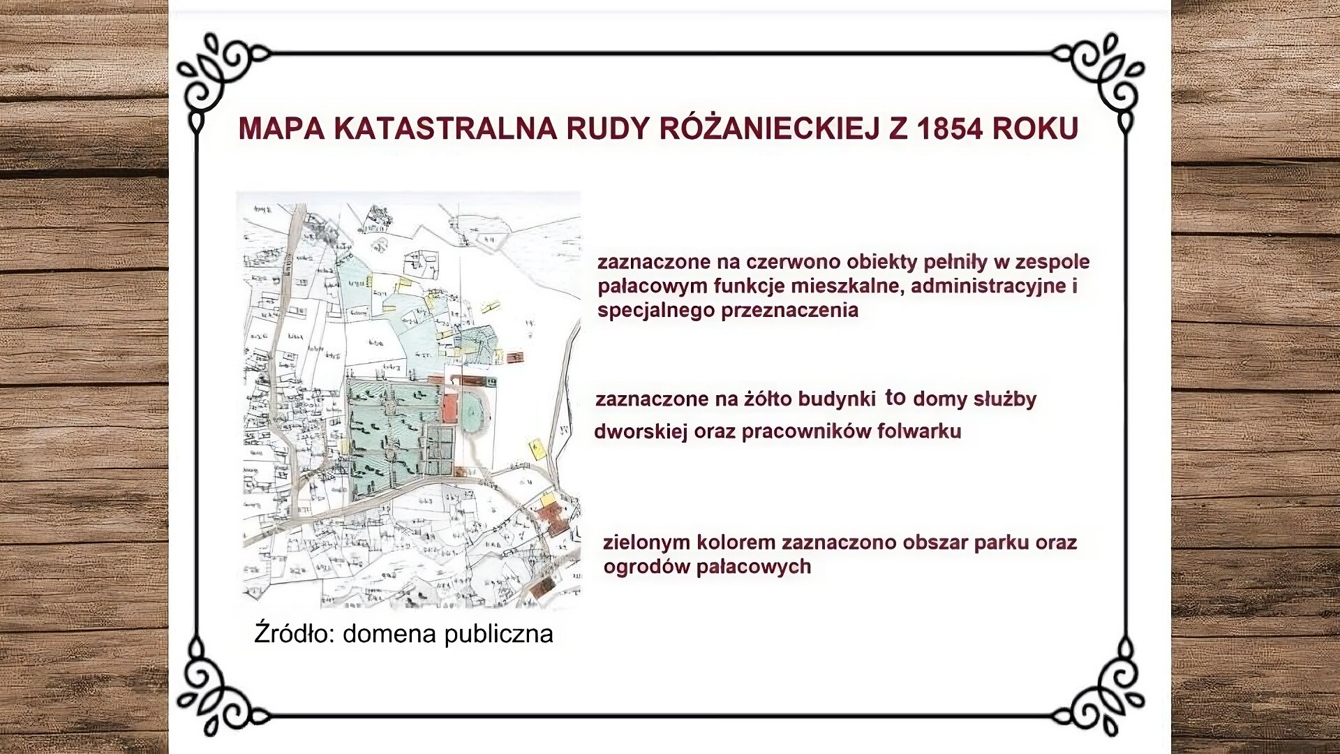 Plansza przedstawiająca drewniane deski, na których leży biała karta. Na jej górze nagłówek: „Mapa katastralna Rudy Różanieckiej z 1854 roku”. Niżej, po lewej stronie, ilustracja przedstawiająca mapę katastralną wsi z 1854 roku. Na mapie zostały zaznaczone budynki mieszkalne, administracyjne i specjalnego przeznaczenia. Znajdują się w centralnej części mapy oraz w prawym dolnym rogu. Z prawej strony mapy zaznaczone zostały domy służby pałacowej oraz pracowników folwarku. W centralnej części mapy zaznaczono park oraz ogrody pałacowe. Pod mapą podpis: „Źródło: domena publiczna”. Obok, z prawej strony slajdu, tekst: „Zaznaczone na czerwono obiekty pełniły w zespole pałacowym funkcje mieszkalne, administracyjne i specjalnego przeznaczenia. Zaznaczone na żółto budynki to domy służby dworskiej oraz pracowników folwarku. Zielonym kolorem zaznaczono obszar parku oraz ogrodów pałacowych”. 