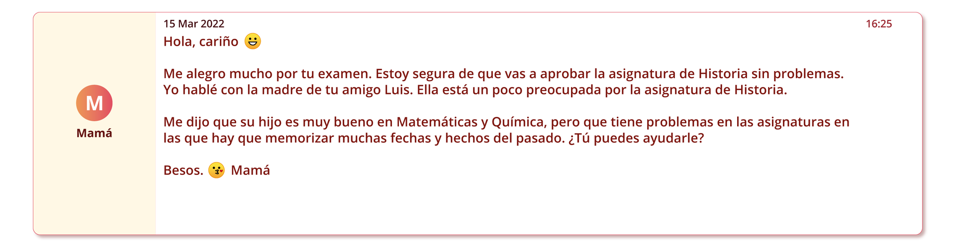 Grafika przedstawia wiadomość elektroniczną. Po lewej stronie nadawca: Mamá. Po prawej data piętnasty marca dwa tysiące dwudziestego drugiego. Treść: Hola, cariño (ikona szczęśliwej twarzy) Me alegro mucho por tu examen. Estoy segura de que vas a aprobar la asignatura de Historia sin problemas. Yo hablé con la madre de tu amigo Luis. Ella está un poco preocupada por la asignatura de Historia. Me dijo que su hijo es muy bueno en Matemáticas y Química, pero que tiene problemas en las asignaturas en las que hay que memorizar mucho texto. ¿Tú puedes ayudarle? Besos. (ikona pocałunku) Mamá