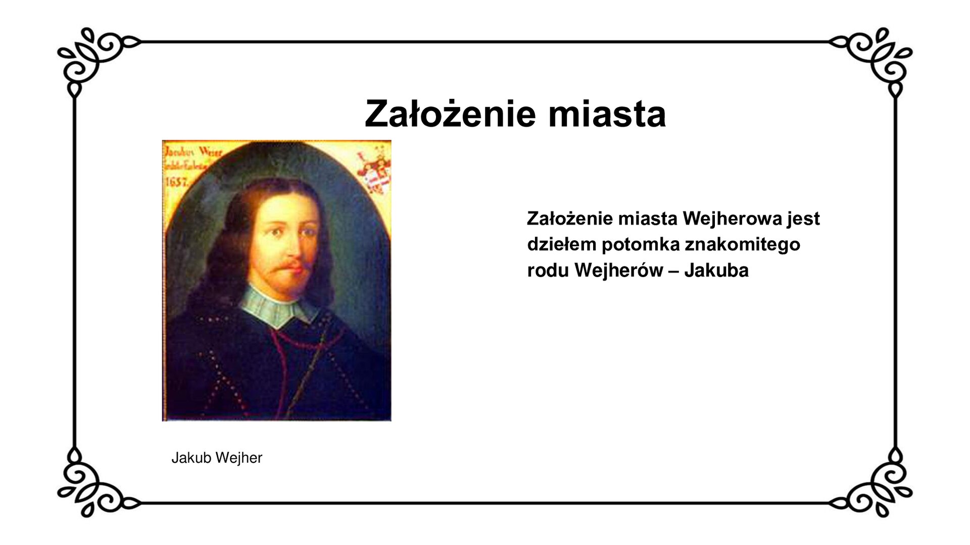 Ilustracja przedstawia wizerunek Jakuba Wejhera z epoki. Młody mężczyzna z krótką brodą, długimi włosami do karku i podłużnym wąsem patrzy pod kątem w kierunku widza. Pod szyją zapięty biały kołnierz z trójkątnym wcięciem. Na ramionach nosi czarny płaszcz ze złotymi guzkami i wyszywaną czerwoną nicią. Tło szaro‑brunatne. W górnych narożnikach ilustracji jasne wcięcie z informacją o osobie przedstawionej - Jakubie Wejherze - znajdujące się w górnym, lewym rogu i herbie znajdującym się po prawej, górnej stronie wizerunku. Tytuł slajdu: Założenie miasta. Podpis pod ilustracją: Jakub Wejher. Tekst obok ilustracji: Założenie miasta Wejherowa jest dziełem potomka znakomitego rodu Wejherów - Jakuba