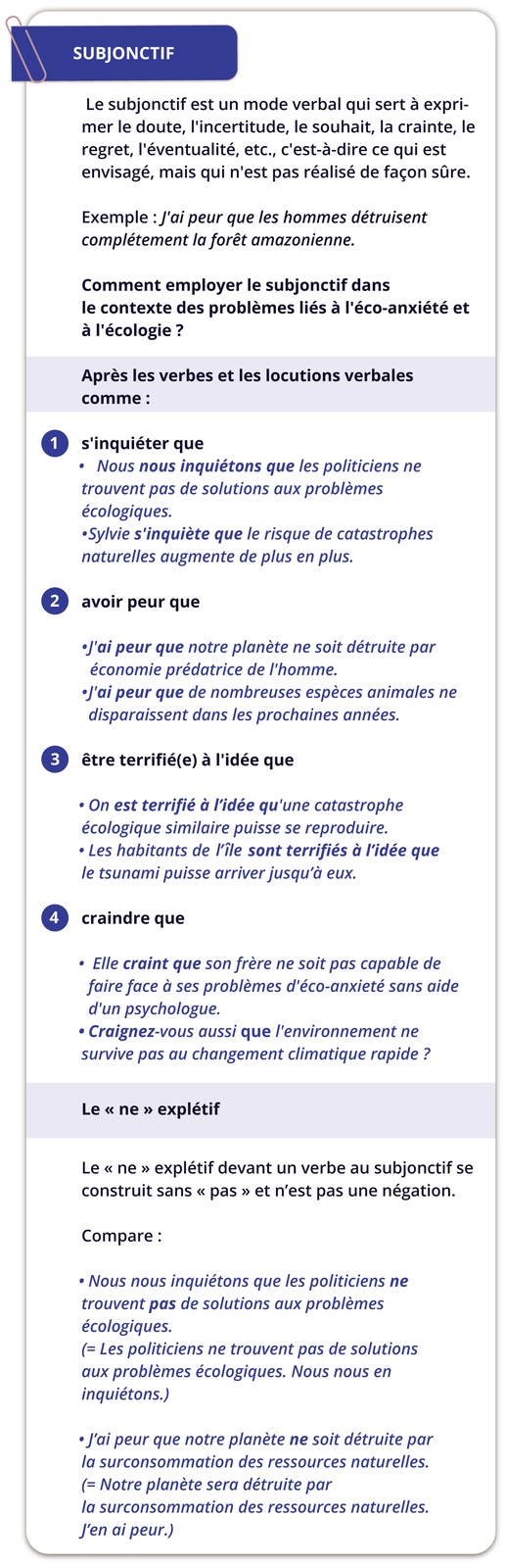 Grafika zatytułowana jest SUBJONCTIF. Poniżej następujące informacje i przykłady: Le subjonctif est un mode verbal qui sert à exprimer le doute, l'incertitude, le souhait, la crainte, le regret, l'éventualité, etc., c'est-à-dire ce qui est envisagé, mais qui n'est pas réalisé de façon sûre.Exemple : J'ai peur que les hommes détruisent complétement la forêt amazonienne.Comment employer le subjonctif dans le contexte des problèmes liés à l'éco-anxiété et à l'écologie ?. Niżej znajduje się część zatytułowana Après les verbes et les locutions verbales comme:, która składa się z czterech punktów. Punkt pierwszy zawiera informacje: s'inquiéter queNous nous inquiétons que les politiciens ne trouvent pas de solutions aux problèmes écologiques.Sylvie s'inquiète que le risque de catastrophes naturelles augmente de plus en plus.. Punkt drugi zawiera informacje: avoir peur que:J'ai peur que notre planète ne soit détruite par économie prédatrice de l'homme.J'ai peur que de nombreuses espèces animales ne disparaissent dans les prochaines années. Punkt trzeci zawiera informacje: être terrifié(e) à l'idée que:On est terrifié à l'idée qu'une catastrophe écologique similaire puisse se reproduire. Les habitants de l'île sont terrifiés à l'idée que le tsunami puisse arriver jusqu'à eux. Punkt czwarty zawiera informacje: craindre que:Elle craint que son frère ne soit pas capable de faire face à ses problèmes d'éco-anxieté sans aide d'un psychologue. Craignez-vous aussi que l'environnement ne survive pas au changement climatique rapide ? Poniżej znajduje się oddzielna część zatytułowana Le « ne » explétif, w której są poniższe informacje: Le << ne » explétif devant un verbe au subjonctif se construit sans « pas » et n'est pas une négation. Poniżej objaśnienia: Compare: Nous nous inquiétons que les politiciens ne trouvent pas de solutions aux problèmes écologiques.(= Les politiciens ne trouvent pas de solutions aux problèmes écologiques. Nous nous en inquiétons.)J'ai peur que notre planète ne soit détruite par la surconsommation des ressources naturelles. (= Notre planète sera détruite par la surconsommation des ressources naturelles. J'en ai peur.)
