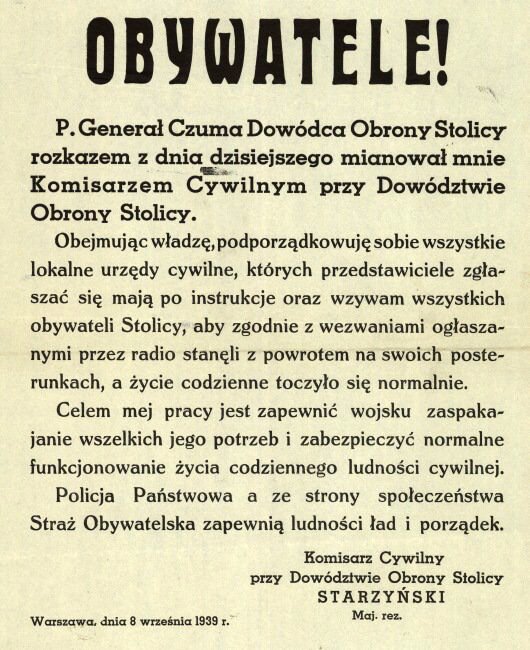 Ilustracja przedstawia ulotkę. Tekst ulotki: Obywatele! Pan Generał Czuma Dowódca Obrony Stolicy rozkazem z dnia dzisiejszego mianował mnie Komisarzem Cywilnym przy Dowództwie Obrony Stolicy. Obejmując władzę, podporządkowuję sobie wszystkie lokalne urzędy cywilne, których przedstawiciele zgłaszać się mają po instrukcje oraz wzywam wszystkich obywateli stolicy, aby zgodnie z wezwaniami ogłaszanymi przez radio stanęli z powrotem na swoich posterunkach, a życie codzienne toczyło się normalnie. Celem mojej pracy jest zapewnić wojsku zaspokajanie wszelkich jego potrzeb i zabezpieczyć normalne funkcjonowanie życia codziennego ludności cywilnej. Policja państwowa, a ze strony społeczeństwa Straż Obywatelska, zapewnią ludności ład i porządek. Komisarz Cywilny przy Dowództwie Obrony Stolicy Starzyński. Warszawa, dnia 8 września 1939 r.