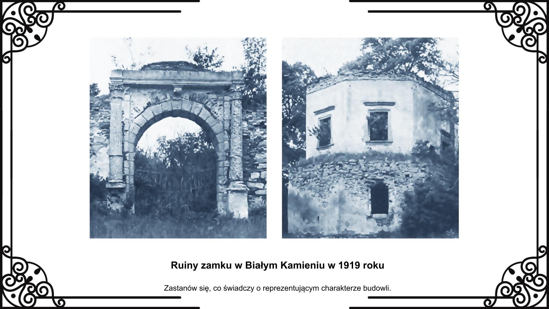Slajd przedstawia planszę z dwoma fotografiami pozostałości zamku z 1919 roku. Na lewo fotografia przedstawia bramę wjazdową z zachowanym portalem i dwoma kolumnami po bokach. Na prawo fotografia ukazuje pozostałości pięciokątnej baszty z otworami okiennymi ze wszystkich stron na wysokości pierwszego piętra. Pod zdjęciami jest napis: Ruiny zamku w Białym Kamieniu w 1919 roku. Zastanów się, co świadczy o reprezentacyjnym charakterze budowli.