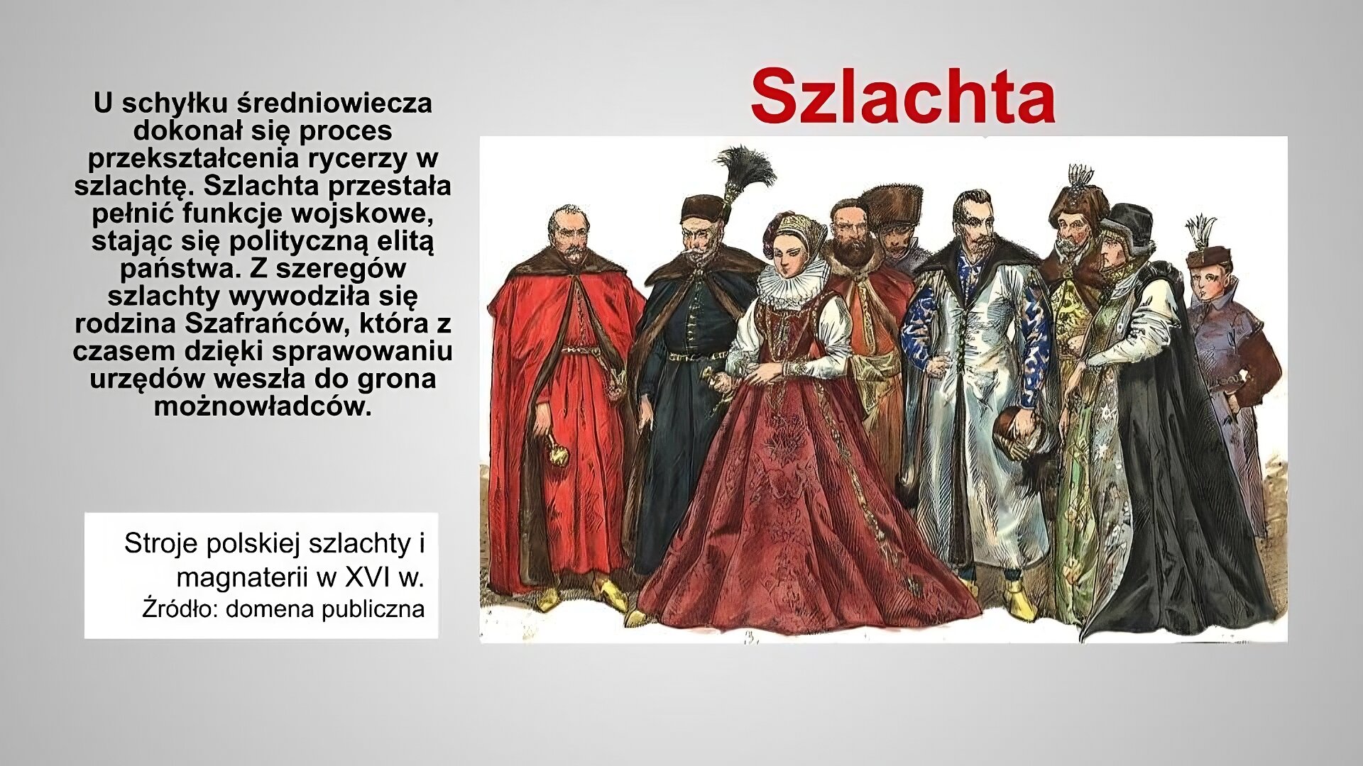 Slajd zatytułowany jest: Szlachta. Napis wykonany jest czerwonymi literami na szarym tle. Po lewej stronie znajduje się napis:  schyłku średniowiecza dokonał się proces przekształcenia rycerzy w szlachtę. Szlachta przestała pełnić funkcje wojskowe, stając się polityczną elitą państwa. Z szeregów szlachty wywodziła się rodzina Szafrańców, która z czasem dzięki sprawowaniu urzędów weszła do grona możnowładców. Napis wykonany jest czarnymi literami na szarym tle. Po prawej stronie znajduje się ilustracja. Ilustracja przedstawia stroje polskiej magnaterii i szlachty w XVI wieku. Przedstawiona została grupa  dwóch kobiet i siedmiu mężczyzn. Stroje męskie składają się z zewnętrznej szaty zwanej żupanem, na którą nakładano jeszcze płaszcz. Elementem stroju była także czapka. Kobierty ubrane są w suknie do ziemi. Spod sukni widoczne są rękawy koszuli. Jedna z kobiet ma na szyi kryzę. Jest to rodzaj okrągłego kołnierza z plisowanej tkaniny. Podobnie jak w wypadku męskich czapek kobiety również nosiły nakrycia głowy. Bogactwo stroju miało podkreślać zamożność ich właścicieli. Ilustracja podpisana jest: troje polskiej szlachty i magnaterii w XVI w.