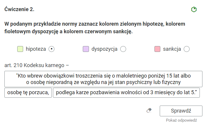 Widok na ćwiczenie, polegające na zaznaczaniu tekstu kolorem. Ćwiczenie drugie. W podanym przykładzie normy zaznacz kolorem zielonym hipotezę, kolorem fioletowym dyspozycję a kolorem czerwonym sankcję.Poniżej trzy kolorowe kwadraty do wyboru. Pierwszy z lewej jest zielony kwadrat z opisem “hipoteza” oraz zaznaczonym, okrągłym polem. Pośrodku jest fioletowy kwadrat z opisem “dyspozycja” i okrągłym polem do wyboru. Po prawej stronie jest czerwony kwadrat z opisem “sankcja” i okrągłym polem do wyboru. Poniżej nazwa “artykuł dwieście dziesiąty Kodeksu karnego”. Pod nazwą trzy prostokątne pola z fragmentami artykułu do zaznaczenia. Pierwsze pole: "Kto wbrew obowiązkowi troszczenia się o małoletniego poniżej piętnastu lat albo o osobę nieporadną ze względu na jej stan psychiczny lub fizyczny”. Drugie pole: “osobę tę porzuca”. Trzecie pole: “podlega karze pozbawienia wolności od trzech miesięcy do lat pięciu."Poniżej ikona gumki do usuwania odpowiedzi, przycisk “Sprawdź” oraz przycisk “Pokaż odpowiedź”.