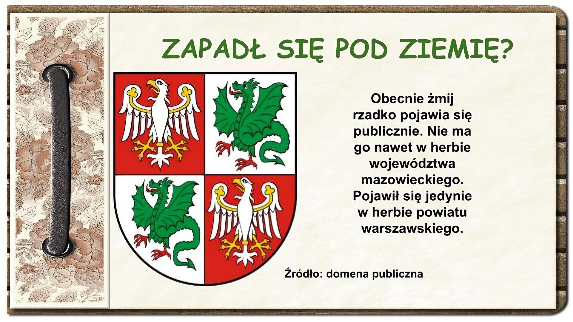Strona z notatnika zdobiona z lewej strony brązowym paskiem przewleczonym przez dwie dziurki oraz ozdobnym paskiem w brązowe kwiaty. U góry ekranu tytuł: Zapadł się pod ziemię? Niżej na środku tarcza herbowa podzielona na cztery pola. Na lewym górnym i prawym dolnym polu znajduje się biały orzeł z żółtymi elementami na czerwonym tle. Na pozostałych dwóch polach znajduje się zielony skrzydlaty smok z jedną parą łap, z czerwonym językiem i czerwonymi stopami. Po prawej stronie znajduje się tekst: Obecnie żmij rzadko pojawia się publicznie. Nie ma go nawet w herbie województwa mazowieckiego. Pojawił się jedynie w herbie powiatu warszawskiego. Na dole napis: Źródło: domena publiczna. 