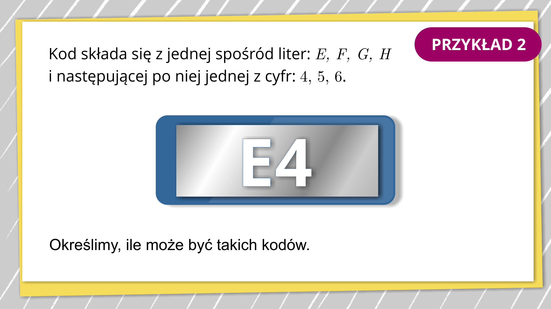 Na grafice jest białe tło. Ramka jest w kolorze szaro‑żółtym w białe paski. W prawym górnym rogu znajduje się tekst. Przykład 2. Napis jest na fioletowym tle. W centralnej części ekranu znajduje się tekst. Kod składa się z jednej spośród liter: E, F, G, H i następującej po niej jednej z cyfr: 4, 5, 6. Poniżej ukazany jest szary prostokąt z niebieskim obramowaniem, a na nim napisane jest E4. Napis w kolorze białym. W dolnej części ekranu jest tekst. Określimy, ile może być takich kodów.