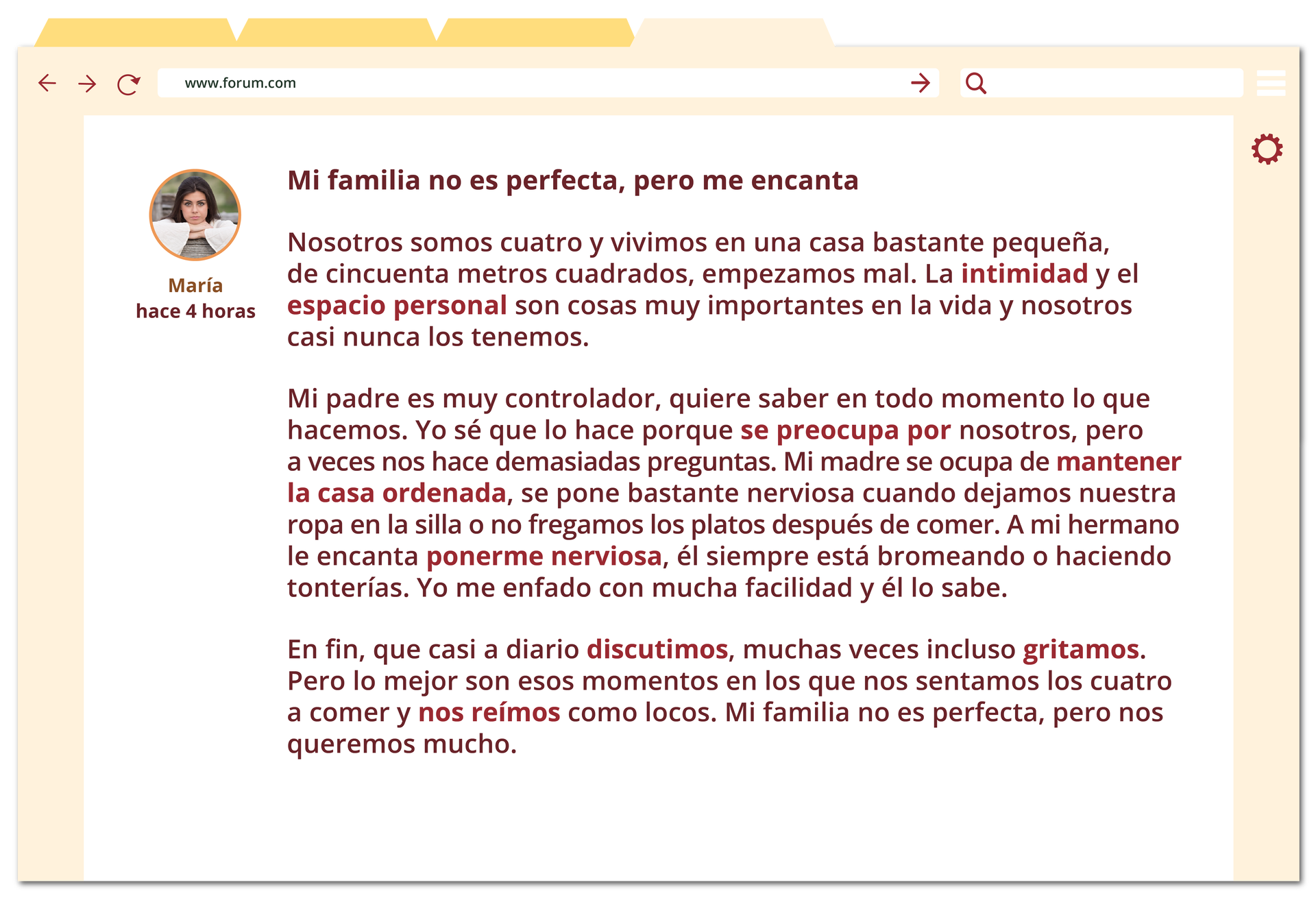 Grafika przedstawia okno przeglądarki internetowej. Widoczny jest w nim komentarz napisany na blogu. Obok wpisu znajduje się zdjęcie profilowe młodej dziewczyny oraz tekst María, hace 4 horas.Tytuł komentarza: Mi familia no es perfecta, pero me encanta. Pod nim treść komentarza podzielona jest na trzy akapity. Pierwszy akapit: Nosotros somos cuatro y vivimos en una casa bastante pequeña, de cincuenta metros cuadrados, empezamos mal. La intimidad y el espacio personal son cosas muy importantes en la vida y nosotros casi nunca los tenemos.Drugi akapit: Mi padre es muy controlador, quiere saber en todo momento lo que hacemos. Yo sé que lo hace porque se preocupa por nosotros, pero a veces nos hace demasiadas preguntas. Mi madre se ocupa de mantener la casa ordenada, se pone bastante nerviosa cuando dejamos nuestra ropa fen la silla o no fregamos los platos después de comer. A mi hermano le encanta ponerme nerviosa, él siempre está bromeando o haciendo tonterías. Yo me enfado con mucha facilidad y él lo sabe.Trzeci akapit: En fin, que casi a diario discutimos, muchas veces incluso gritamos. Pero lo mejor son esos momentos en los que nos sentamos los cuatro a comer y nos reímos como locos. Mi familia no es perfecta, pero nos queremos mucho.