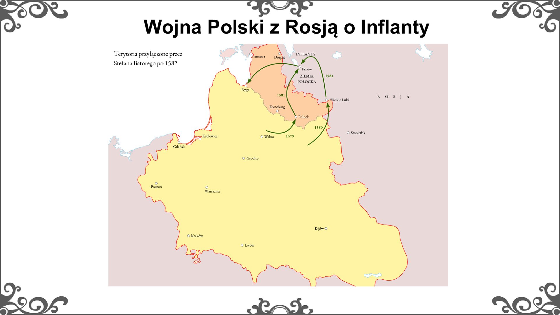 Slajd z mapą, pokazującą przebieg wojny Rzeczypospolitej z Moskwą o Inflanty. Na mapie oznaczono kierunki uderzeń wojsk Stefana Batorego: 1579 - Połock, 1580 -Wielkie Łuki, 1581- Psków i powrót do Rygi. Kolorem pomarańczowym oznaczono terytorium Inflant przyłączonych do ziem Rzeczypospolitej: rygę, Dyneburg, Połock, Dorpat. żółtym kolorem oznaczono terytorium Rzeczypospolitej Obojga Narodów. Tytuł slajdu: Wojna Polski z Rosją o Inflanty. Ornament zdobiący slajd w narożnikach i pośrodku dłuższych boków prostokąta.
