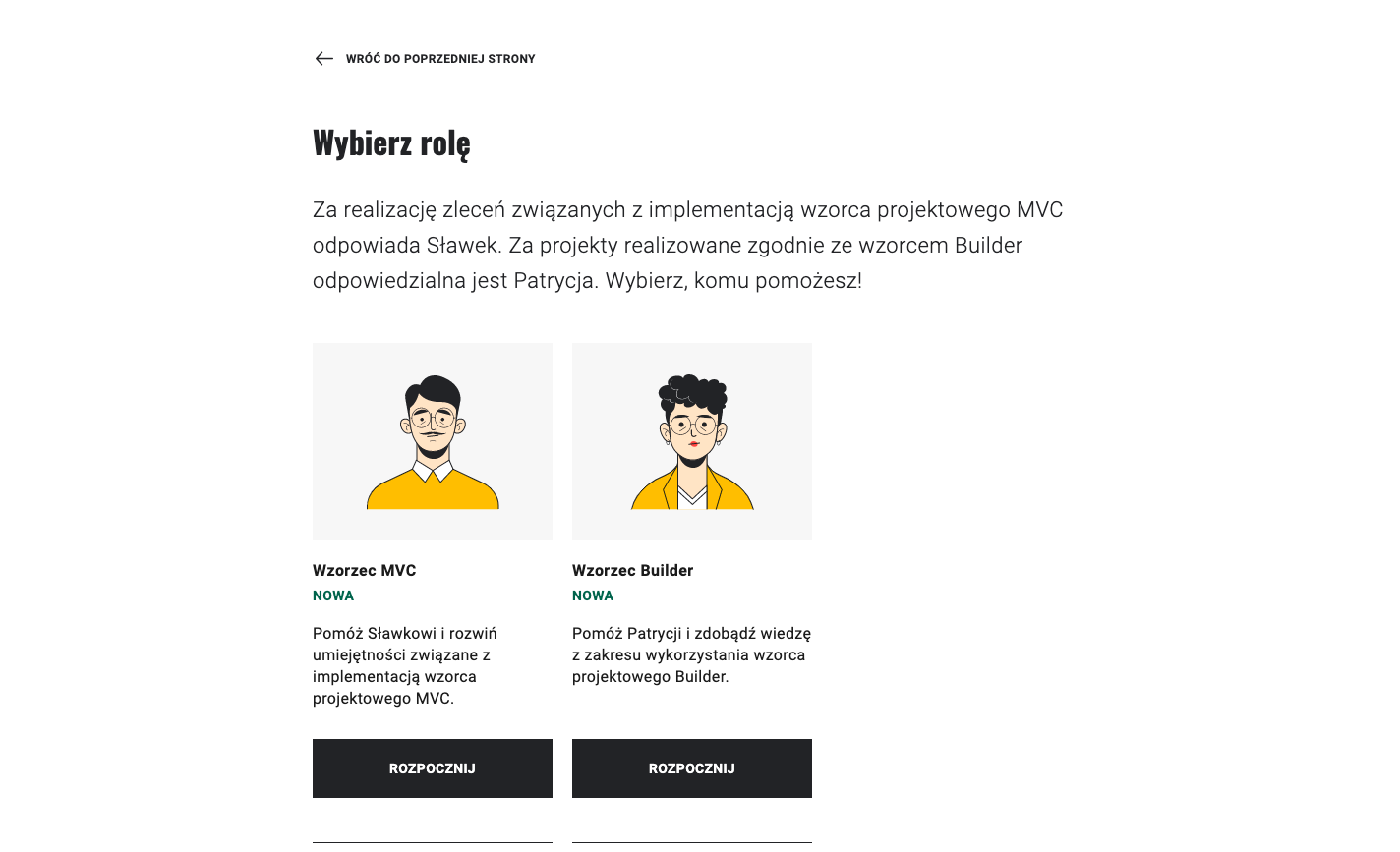 Na ekranie widoczne jest zdjęcie wyboru roli z gry edukacyjnej. Widoczny jest od góry nagłówek "Wybierz rolę". Nad nim, po lewej stronie możliwy jest powrót do poprzedniej strony. Poniżej znajduje się opis – za realizację zleceń związanych z implementacją wzorca projektowego MVC odpowiada Sławek. Za projekty realizowane zgodnie ze wzorcem builder odpowiedzialna jest Patrycja. Wybierz komu pomożesz! Poniżej znajdują się dwie ilustracje. Po lewej stronie jest ilustracja mężczyzny w żółtej koszuli. Podpisano pod nim Wzorzec MVC. Po prawej jest ilustracja kobiety w żółtym swetrze. Podpisano pod nią Wzorzec Builder. U dołu jest opis, jaką wiedzę zdobędzie się, wybierając daną postać w  grze. Pod opisem znajduje się przycisk "Rozpocznij".