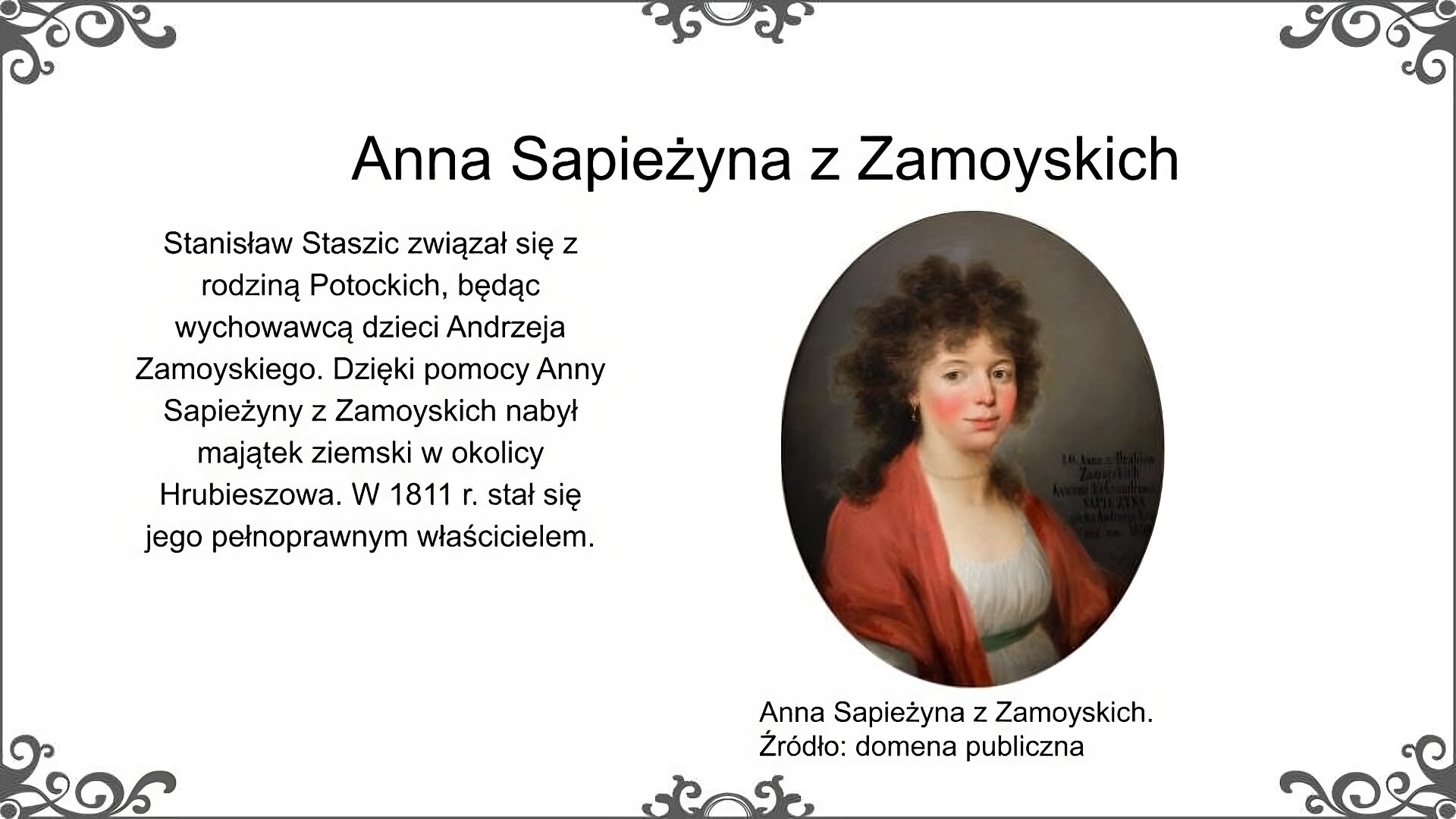 Obraz przedstawia portret młodej kobiety w zwiewnej jasnej sukni i czerwonym szalu zarzuconym na ramiona i łańcuchu pereł na szyi. Kobieta ma okrągłą rumianą twarz, ciemne kręcone, długie włosy. Jej szyję okala krótki naszyjnik z pereł. Ilustrację podpisano: Anna Sapieżyna z Zamoyskich. Po lewej stronie ilustracji znajduje się napis: Stanisław Staszic związał się z rodziną Potockich, będąc wychowawcą dzieci Andrzeja Zamoyskiego. Dzięki pomocy Anny Sapieżyny z Zamoyskich nabył majątek ziemski w okolicy Hrubieszowa. W 1811 r. stał się jego pełnoprawnym właścicielem.
