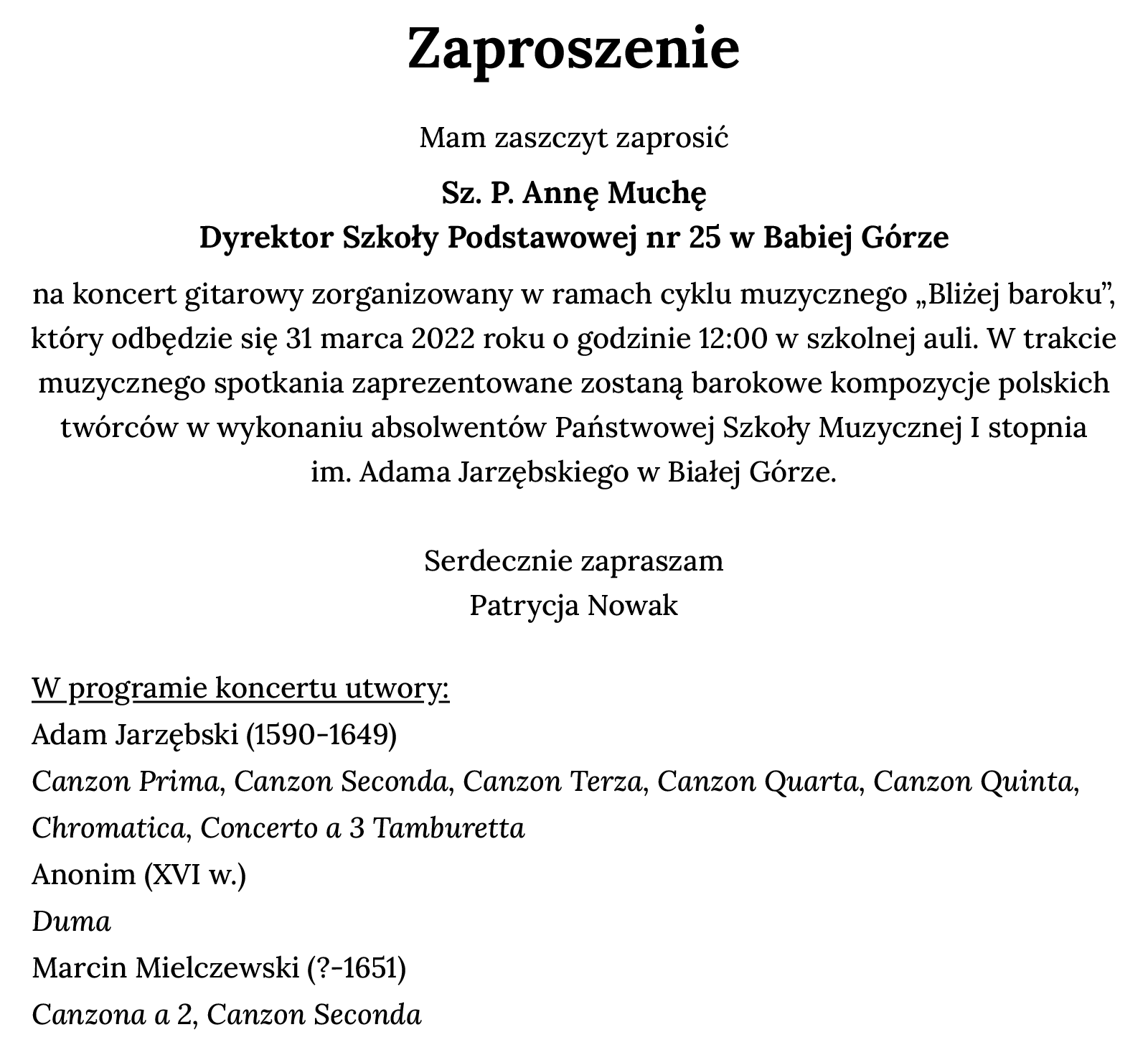 Ilustracja przedstawia czarne napisy na białym tle. Tekst: "Zaproszenie. Serdecznie zapraszam Sz. P. Annę Muchę Dyrektor Szkoły Podstawowe nr 25 w Babiej Górze na koncert gitarowy zorganizowany w ramach cyklu muzycznego „Bliżej baroku”. Odbędzie się 31 marca 2022 roku o godzinie 12:00 w szkolnej auli. W trakcie muzycznego spotkania zaprezentowane zostaną barokowe kompozycje polskich twórców w wykonaniu absolwentów Państwowej Szkoły Muzycznej I stopnia im. Adama Jarzębskiego w Białej Górze.  Serdecznie zapraszam, Patrycja Nowak  W programie spotkania: Adam Jarzębski (1590‑1649) Canzon Prima, Canzon Seconda, Canzon Terza, Canzon Quarta, Canzon Quinta, Chromatica, Concerto a 3 Tamburetta; Anonim (XVI w.) Duma; Marcin Mielczewski (? -1651) Canzona a 2, Canzon Seconda