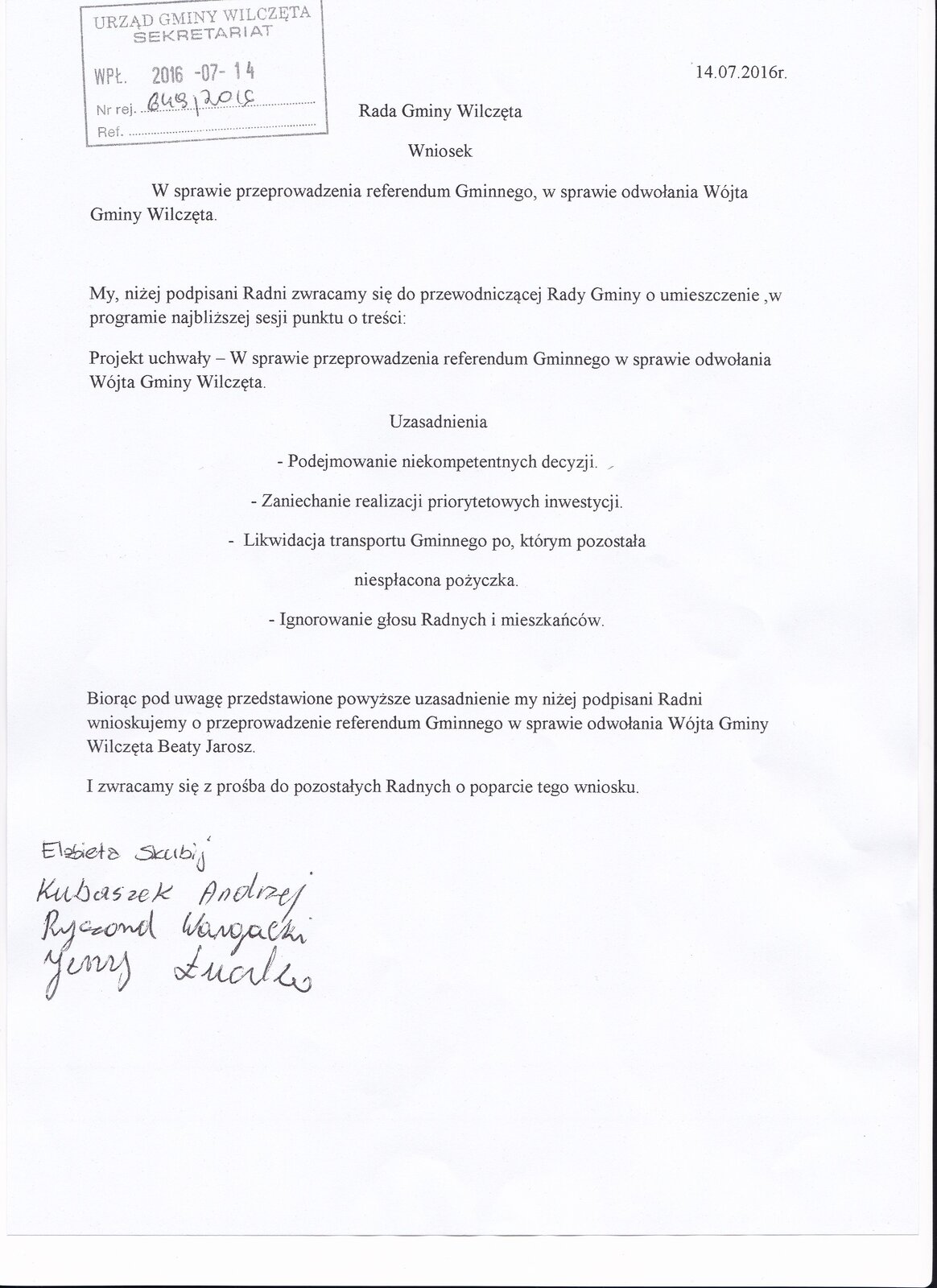 Zdjęcie przedstawia wniosek skierowany do Rady Gminy Wilczęta w sprawie przeprowadzenia referendum Gminnego, w sprawie odwołania Wójta Gmin Wilczęta. Treść wniosku: My, niżej podpisani Radni zwracamy się do przewodniczącej Rady Gminy o umieszczenie w programie najbliższej sesji punktu o treści: Projekt uchwały – w sprawie referendum Gminnego w sprawie odwołania Wójta Gminy Wilczęta. Uzasadnienie: podejmowanie niekompetentnych decyzji, zaniechanie realizacji priorytetowych inwestycji, likwidacja transportu Gminnego po którym pozostała niespłacona pożyczka, ignorowanie głosu Radnych i mieszkańców. Biorąc pod uwagę powyższe przedstawione uzasadnienie my niżej podpisani Radni wnioskujemy o przeprowadzenie referendum Gminnego w sprawie odwołania Wójta Gminy Wilczęta Beaty Jarosz. I zwracamy się z prośbą do pozostałych Radnych o poparcie tego wniosku. Elżbieta Skubij, Kubaszek Andrzej, Ryszard Wargacki, Jerzy Łuczko.