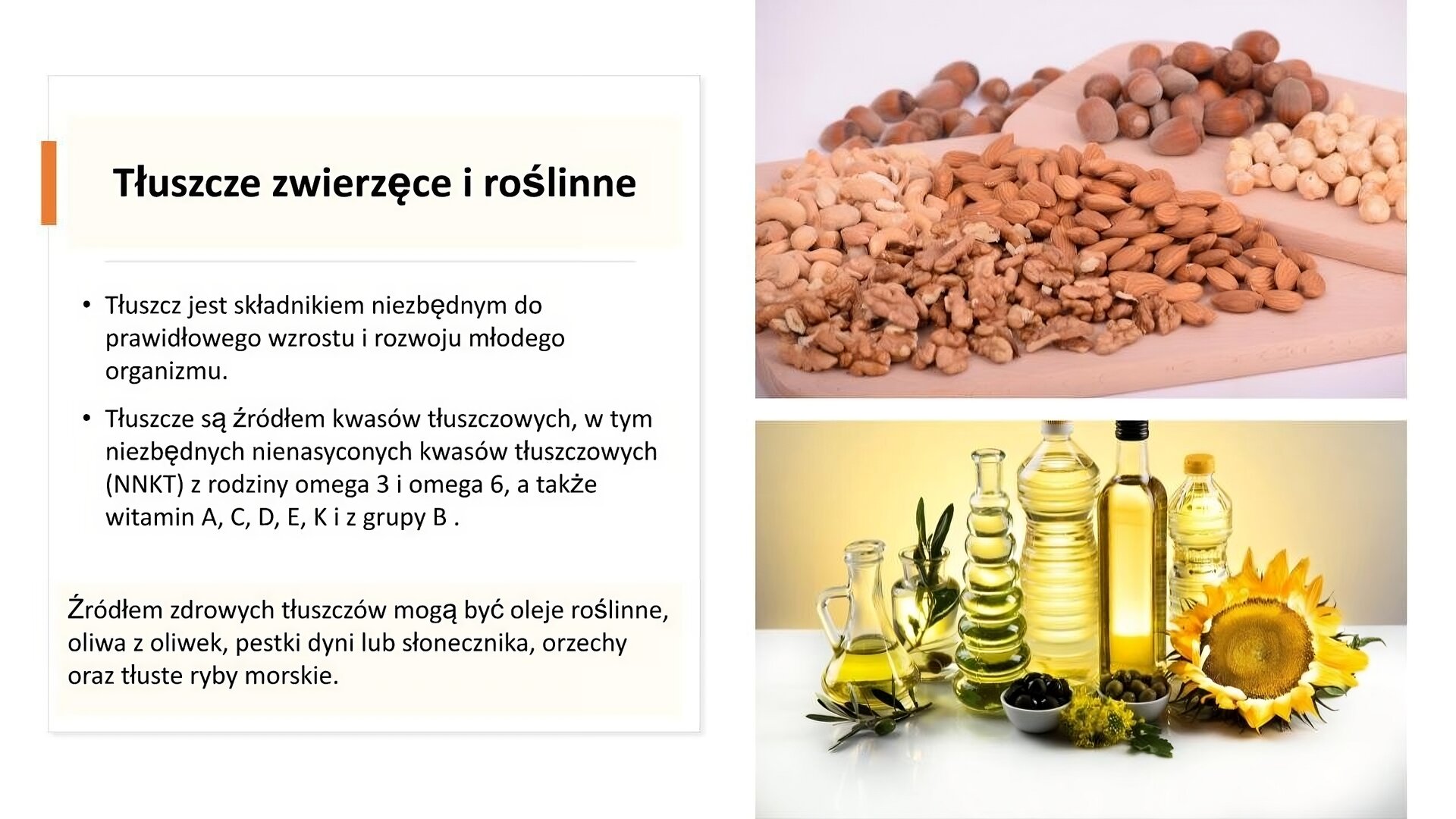 Biały slajd. Z prawej strony dwa zdjęcia ułożone jedno pod drugim. Górne zdjęcie przedstawia różne rodzaje orzechów ułożonych na drewnianych deskach. Zdjęcie u dołu przedstawia różne butelki, w których znajdują się oleje i oliwy. Z lewej strony tekst: „Tłuszcze zwierzęce i roślinne. Tłuszcz jest składnikiem niezbędnym do prawidłowego wzrostu i rozwoju młodego organizmu. Tłuszcze są źródłem kwasów tłuszczowych, w tym niezbędnych nienasyconych kwasów tłuszczowych (NNKT) z rodziny omega 3 i omega 6, a także witamin A, C, D, E, K i z grupy B. Źródłem zdrowych tłuszczów mogą być oleje roślinne, oliwa z oliwek, pestki dyni lub słonecznika, orzechy oraz tłuste ryby morskie”.