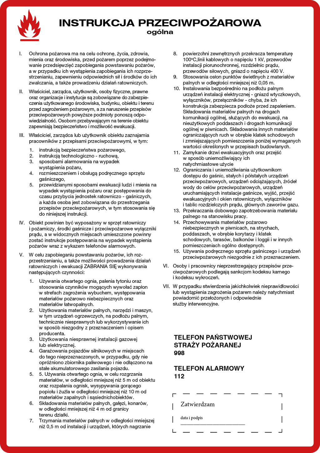 Dokument zapisany w czerwonej ramce z symbolem płomieni. Tytuł: INSTRUKCJA PRZECIWPOŻAROWA OGÓLNA I. Ochrona pożarowa ma na celu ochronę, życia, zdrowia, mienia oraz środowiska , przed pożarem poprzez podejmowanie przedsięwzięć zapobiegania powstawaniu pożarów, a w przypadku ich wystąpienia zapobiegania ich rozprzestrzenianiu, zapewnieniu odpowiednich sił i środków do ich zwalczania, a także prowadzeniu działań ratowniczych. II. Właściciel, zarządca, użytkownik, osoby fizyczne, prawne oraz organizacje i instytucje są zobowiązane do zabezpieczenia użytkowanego środowiska, budynku, obiektu i terenu przed zagrożeniem pożarowym, a za naruszenie przepisów przeciwpożarowych powyższe podmioty ponoszą odpowiedzialność. Osobom przebywającym na terenie obiektu zapewniają bezpieczeństwo i możliwość ewakuacji. III. Właściciel, zarządca lub użytkownik obiektu zaznajamia pracowników z przepisami przeciwpożarowymi, w tym: instrukcją bezpieczeństwa pożarowego, 1. instrukcją technologiczno‑ruchową, 2. sposobami alarmowania na wypadek wystąpienia pożaru, 3. rozmieszczeniem i obsługą podręcznego sprzętu 4. gaśniczego, przewidzianymi sposobami ewakuacji ludzi i mienia na 5. wypadek wystąpienia pożaru oraz postępowania do czasu przybycia jednostek ratowniczo‑gaśniczych, a każda osoba jest zobowiązana do przestrzegania przepisów przeciwpożarowych, w tym stosowania się do niniejszej instrukcji. IV. Obiekt powinien być wyposażony w sprzęt ratowniczy i pożarniczy, środki gaśnicze i przeciwpożarowe wyłączniki prądu, a w widocznych miejscach umieszczone powinny zostać instrukcje postępowania na wypadek wystąpienia pożarów wraz z wykazem telefonów alarmowych. V. W celu zapobieganiu powstawaniu pożarów, ich rozprzestrzenianiu, a także możliwości prowadzenia działań ratowniczych i ewakuacji ZABRANIA SIĘ wykonywania następujących czynności: 1. Używania otwartego ognia, palenia tytoniu oraz stosowania1. czynników mogących wywołać zapłon w strefach zagrożenia wybuchem, występowania materiałów pożarowo niebezpiecznych oraz materiałów łatwopalnych. 2. Użytkowania materiałów palnych, narzędzi i maszyn, w tym urządzeń ogrzewczych, na podłożu palnym, technicznie niesprawnych lub wykorzystywanie ich w sposób niezgodny z przeznaczeniem i opisem producenta. 3. Użytkowania niesprawnej instalacji gazowej lub elektrycznej. 4. Garażowania pojazdów silnikowych w miejscach do tego nieprzeznaczonych, w przypadku, gdy nie opróżniono zbiornika paliwowego i nie odłączono stałego akumulatorowego zasilania pojazdu. 5. Używania otwartego ognia, w celu rozgrzania materiałów, w odległości mniejszej niż 5 m od obiektu oraz rozpalania ognisk, wysypywania gorącego popiołu i żużla w odległości mniejszej niż 10 m od materiałów zapalnych i sąsiednich obiektów. 6. Składowania materiałów palnych, gałęzi, konarów, w odległości mniejszej niż 4 m od granicy terenu działki. 7. Trzymania materiałów palnych w odległości mniejszej niż 0,5 m od instalacji i urządzeń, których nagrzanie powierzchni zewnętrznych przekracza temperaturę 100 stopni C, linii kablowych o napięciu 1 kV, przewodów instalacji piorunochronnej, rozdzielnic prądu, przewodów siłowych, gniazd o napięciu 400 V. 8. Stosowania osłon punktów świetlnych z materiałów palnych w odległości mniejszej niż 0,05 m. 9. Instalowania bezpośrednio na podłożu palnym urządzeń instalacji elektrycznej – gniazd wtyczkowych, wyłączników, przełączników – chyba, że ich konstrukcja zabezpiecza podłoże przed zapaleniem. 10. Składowania materiałów palnych na drogach komunikacji ogólnej, służących do ewakuacji, na nieużytkowych poddaszach i drogach komunikacji ogólnej w piwnicach. Składowania innych materiałów ograniczających ruch w obrębie klatek schodowych i zmniejszających pomieszczenia poniżej wymaganych wartości określonych w przepisach budowlanych. 11. Zamykanie drzwi ewakuacyjnych oraz przejść w sposób uniemożliwiający ich natychmiastowe użycie. 12. Ograniczania i uniemożliwiania użytkownikom dostępu do gaśnic, stałych i półstałych urządzeń przeciwpożarowych, urządzeń odciążających, źródeł wody do celów przeciwpożarowych, urządzeń uruchamiających instalacje gaśnicze, wyjść, przejść ewakuacyjnych i okien ratowniczych, wyłączników i tablic rozdzielczych prądu, głównych zaworów gazu. 13. Przekraczania dobowego zapotrzebowania materiału palnego na stanowisku pracy. 14. Przechowywania materiałów pożarowo niebezpiecznych w piwnicach, na strychach, poddaszach, w obrębie korytarzy i klatek schodowych, tarasów, balkonów i loggii i w innych pomieszczeniach ogólno dostępnych. 15. Używania podręcznego sprzętu gaśniczego i urządzeń przeciwpożarowych niezgodnie z ich przeznaczeniem. VI. Osoby i pracownicy nieprzestrzegający przepisów przeciwpożarowych podlegają sankcjom kodeksu karnego i kodeksu wykroczeń. VII. W przypadku stwierdzenia jakichkolwiek nieprawidłowości lub wystąpienia zagrożenia pożarem należy natychmiast powiadomić przełożonych i odpowiednie służby interwencyjne. TELEFON PAŃSTWOWEJ STRAŻY POŻARANEJ 998 TELEFON ALARMOWY 112