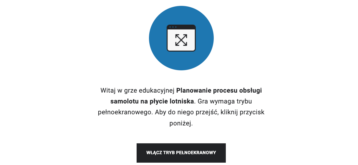 Zrzut ekranu przedstawia ekran startowy gry edukacyjnej. Widoczne jest niebieskie koło z symbolem okna komputera z czterema strzałkami wskazującymi na rogi okna. Poniżej jest napis. Witaj w grze edukacyjnej Planowanie procesu obsługi samolotu na płycie lotniska. Gra wymaga trybu pełnoekranowego. Aby do niego przejść, kliknij przycisk poniżej. Pod napisem szeroki prostokątny przycisk z białym napisem na czarnym tle. Włącz tryb pełnoekranowy.
