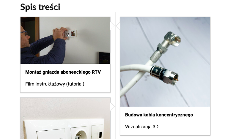 Grafika przedstawia dwa kafelki ze spisu treści, a także część trzeciego. Są umiejscowione obok siebie, trzeci znajduje się pod pierwszym kafelkiem. Na pierwszym od lewej, w górnej części zdjęcia, widoczny jest pracownik podczas montażu gniazda natynkowego. Na dole widnieje podpis: Montaż gniazda abonenckiego. Film instruktażowy – tutorial. Na drugim kafelku, w górnej części zdjęcia, są widoczne dwa kable antenowe. Na dole widnieje podpis: Budowa kabla koncentrycznego. Wizualizacja trzy de. Pod pierwszym kafelkiem widoczna jest tylko część trzeciego kafelka opatrzonego podpisem: Budowa gniazda abonenckiego. Na obrazku widać kawałek ściany, na której zamontowane są gniazdo abonenckie oraz gniazdko.