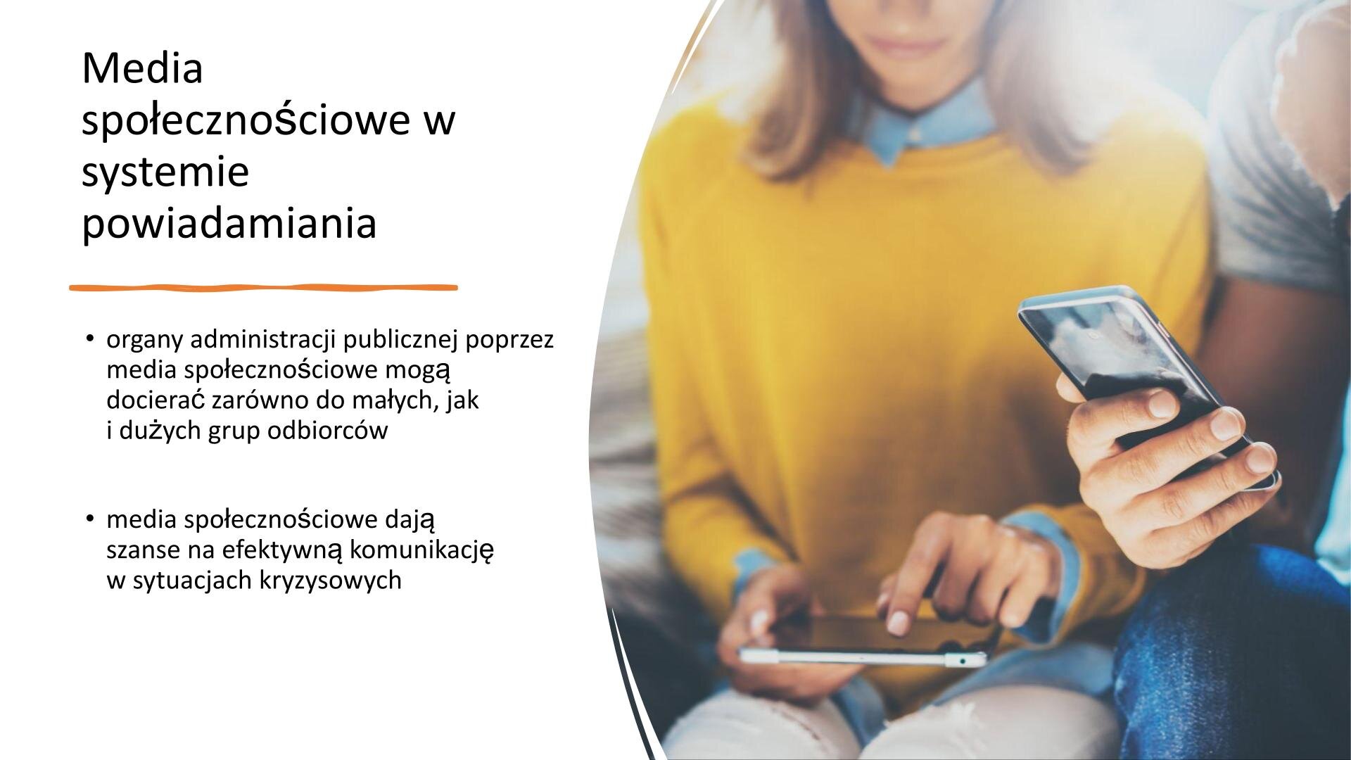 Biały slajd, na którym znajduje się tekst oraz zdjęcie. Z prawej strony zdjęcie przedstawia kobietę w żółtym swetrze, która korzysta z tabletu. Obok niej siedzi mężczyzna. widoczny jest jedynie fragment jego ręki i nogi. W prawej dłoni trzyma telefon komórkowy. Z lewej strony slajdu tekst: „Media społecznościowe w systemie powiadamiania. Organy administracji publicznej poprzez media społecznościowe mogą docierać zarówno do małych, jak i dużych grup odbiorców. Media społecznościowe dają szanse na efektywną komunikację w sytuacjach kryzysowych”.