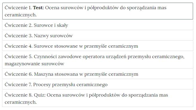 Grafika przedstawia widok ćwiczeń do wyboru, element interaktywnych materiałów sprawdzających. W poszczególnych zakładkach wypisane są tytułu ćwiczeń i zagadnień, których dotyczą. Ćwiczenie 1. Test: Ocena surowców i półproduktów do sporządzania mas ceramicznych. Ćwiczenie 2. Surowce i skały. Ćwiczenie 3. Nazwy surowców. Ćwiczenie 4. Surowce stosowane w przemyśle ceramicznym. Ćwiczenie 5. Czynności zawodowe operatora urządzeń przemysłu ceramicznego, magazynowanie surowców. Ćwiczenie 6. Maszyna stosowana w przemyśle ceramicznym. Ćwiczenie 7. procesy przemysłu ceramicznego. Ćwiczenie 8. Quiz: Ocena surowców i półproduktów do sporządzania mas ceramicznych.    