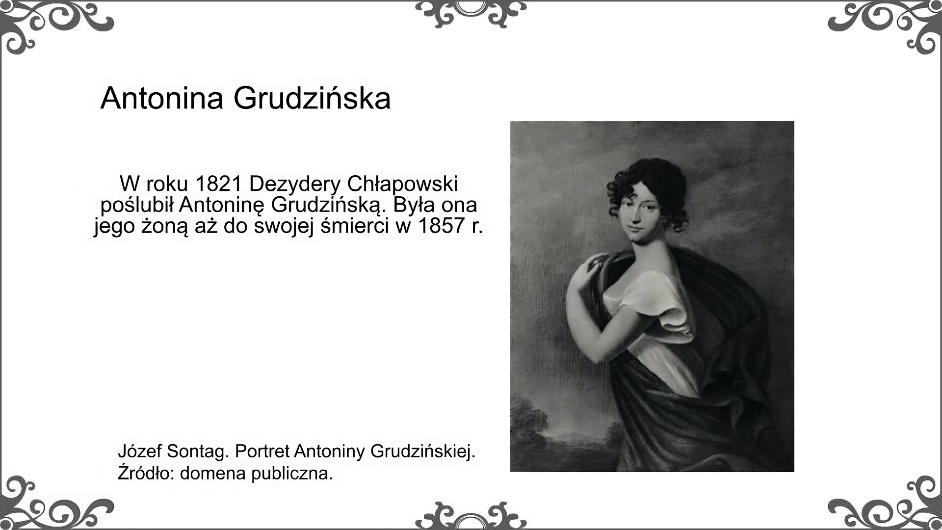 Po prawej stronie slajdu jest portret Antoniny Grudzińskiej, żony Dezyderego Chłapowskiego. Została ona przedstawiona zgodnie z romantyczną manierą malarską. Otulona jest powiewającą opończą. Uwagę zwraca głowa z ciemnymi lokami. Podpis pod portretem: Józef Sontag. Portret Antoniny Grudzińskiej. Źródło: domena publiczna. Obok portretu znajduje suię tekst: W roku 1821 Dezydery Chłapowski poślubił Antoninę Grudzińską. Była ona jego żoną aż do swojej śmierci w 1857 r. Tytuł slajdu: Antonina Grudzińska.