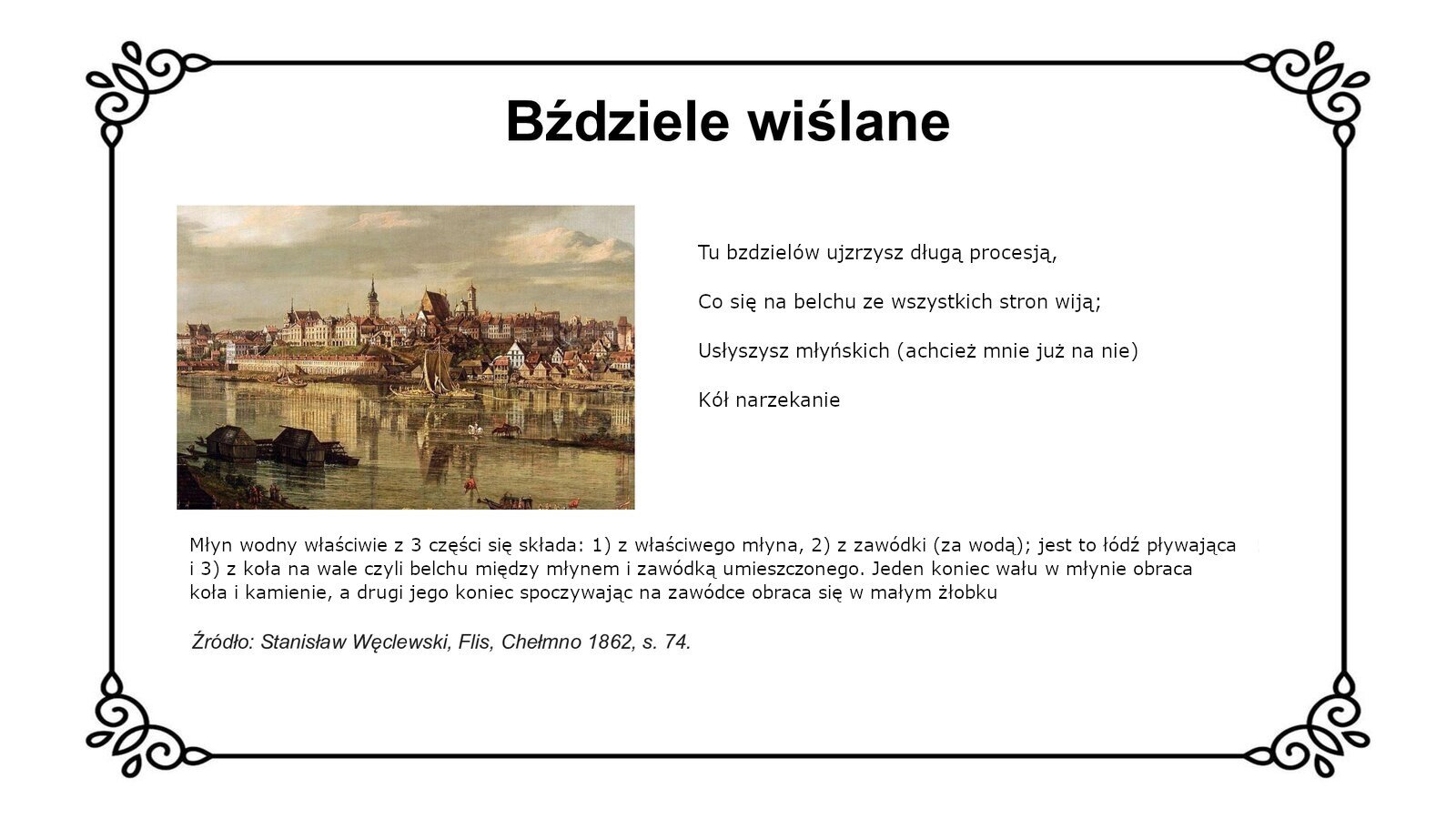 Biały slajd. U góry nagłówek: „Bździele wiślane”. Niżej, z lewej strony slajdu, obraz przedstawiający widok na Warszawę od strony Pragi. W górnej części obrazu widoczne są budynki mieszkalne oraz wieże kościelne. W dolnej części obrazu widoczna jest rzeka, a po jej lewej stronie znajdują się pływające młyny. Są to parterowe, drewniane domki ze skośnym dachem. Obok obrazu, z prawej strony slajdu, tekst: „Tu bzdzielów ujzrzysz długą procesyją, Co się na belchu ze wszystkich stron wiją; Usłyszysz młyńskich (a chcież mnie już na nie) Kół narzekanie”. Niżej, pod obrazem, tekst: „Młyn wodny właściwie z 3 części się składa: 1) z właściwego młyna, 2) z zawódki (za wodą); jest to łódź pływająca i 3) z koła na wale czyli belchu między młynem i zawódką umieszczonego. Jeden koniec wału w młynie obraca koła i kamienie, a drugi jego koniec spoczywając na zawódce obraca się w małym żłobku. Źródło: Stanisław Węclowski, Flis, Chełmno 1862, s. 74”.