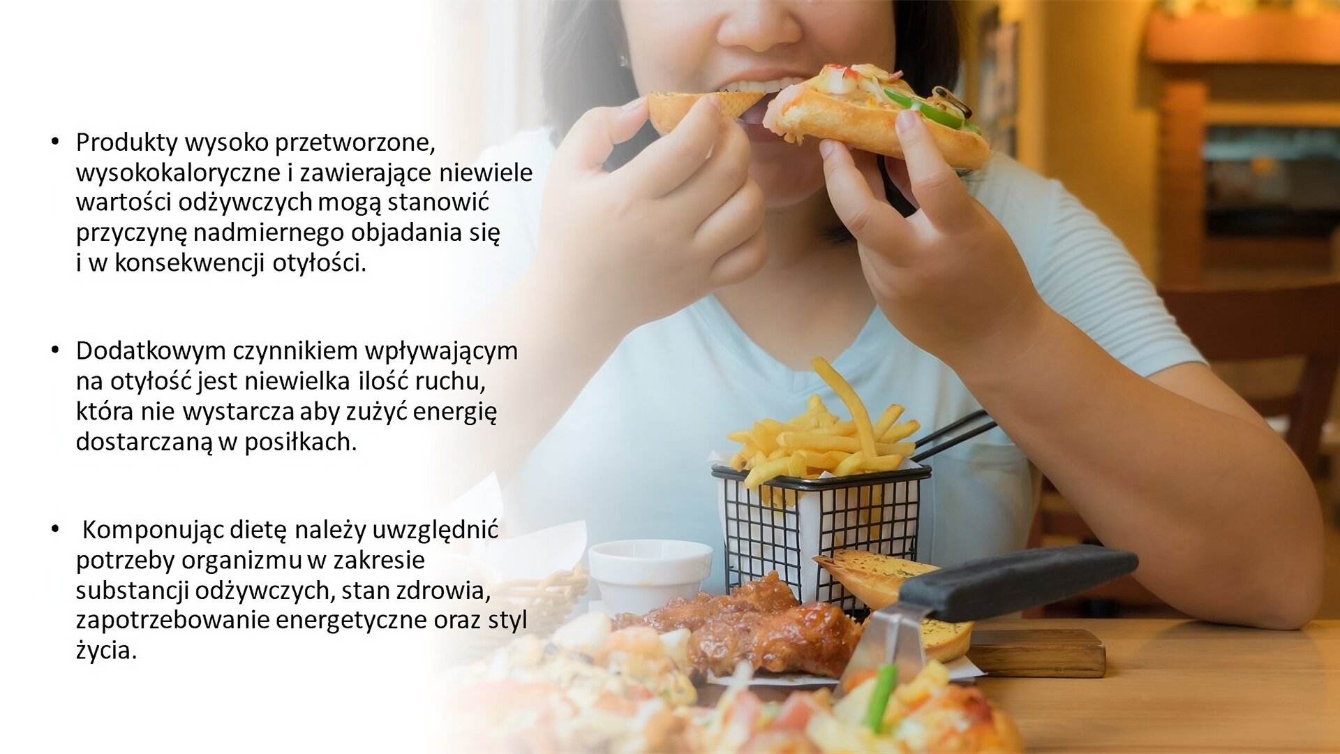 Biały slajd. Z prawej strony slajdu zdjęcie kobiety, która wgryza się w kawałek pizzy. Przed nią, na stoliku, frytki w metalowym koszyku, stek oraz pizza. Z lewej strony slajdu, na białym tle, tekst: „Produkty wysoko przetworzone, wysokokaloryczne i zawierające niewiele wartości odżywczych mogą stanowić przyczynę nadmiernego objadania się i w konsekwencji otyłości. Dodatkowym czynnikiem wpływającym na otyłość jest niewielka ilość ruchu, która nie wystarcza, aby zużyć energię dostarczaną w posiłkach. Komponując dietę, należy uwzględnić potrzeby organizmu w zakresie substancji odżywczych, stan zdrowia, zapotrzebowanie energetyczne oraz styl życia”.