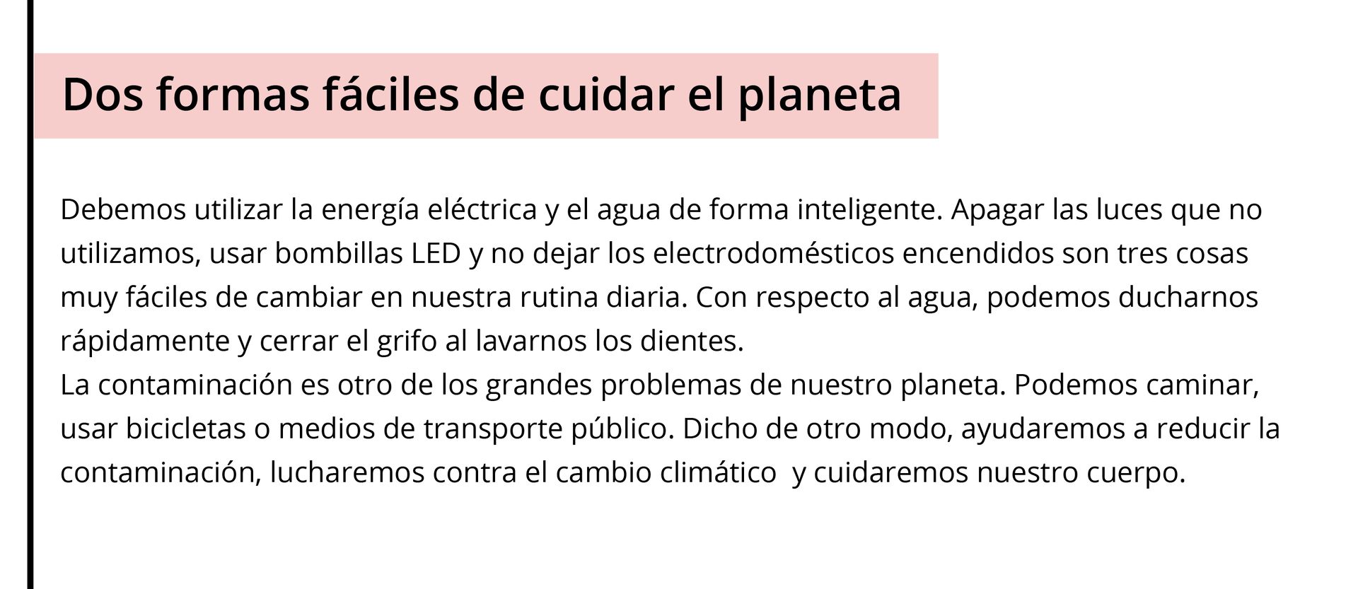 Grafika przedstawia wycinek z gazety. Tytuł: Dos formas fáciles de cuidar el planeta. Treść poniżej: Debemos utilizar la energía eléctrica y el agua de forma inteligente. Apagar las luces que no utilizamos, usar bombillas LED y no dejar los electrodomésticos encendidos son tres cosas muy fáciles de cambiar en nuestra rutina diaria. Con respecto al agua, podemos ducharnos rápidamente y cerrar el grifo al lavarnos los dientes. La contaminación es otro de los grandes problemas de nuestro planeta. Podemos caminar, usar bicicletas o medios de transporte público. Dicho de otro modo, ayudaremos a reducir la contaminación, lucharemos contra el cambio climático  y cuidaremos nuestro cuerpo.
