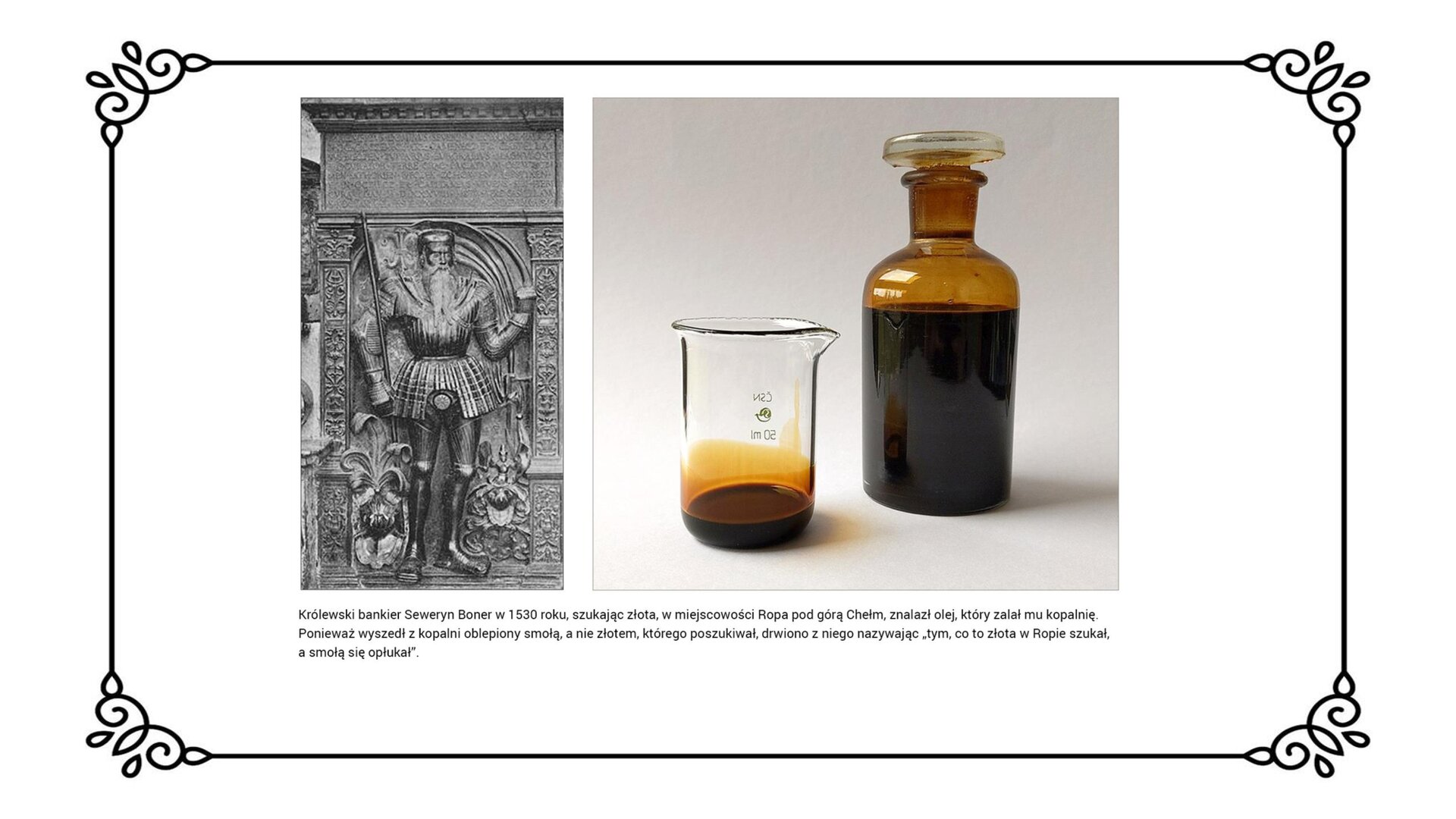 Slajd przedstawia planszę z dwiema ilustracjami: po lewej stronie ukazującą płytę nagrobną Seweryna Bonera z 1538 roku, która znajduje się w kościele mariackim w Krakowie. Przedstawiony na niej Seweryn Boner ma długa brodę. Ubrany jest w zbroję. W prawej ręce trzyma długą pikę. Na wysokości nóg są elementy roślinne. W a po prawej słój z olejem skalnym oraz napełnioną nim zlewkę. Pod ilustracjami jest napis: Królewski bankier Seweryn Boner  w 1530 roku, szukając złota, w miejscowości Ropa pod górą Chełm, znalazł olej, który zalał mu kopalnię. Ponieważ wyszedł z kopalni oblepiony smołą, a nie złotem, którego poszukiwał, drwiono z niego nazywając „tym, co to złota w Ropie szukał, a smołą się opłukał”. 