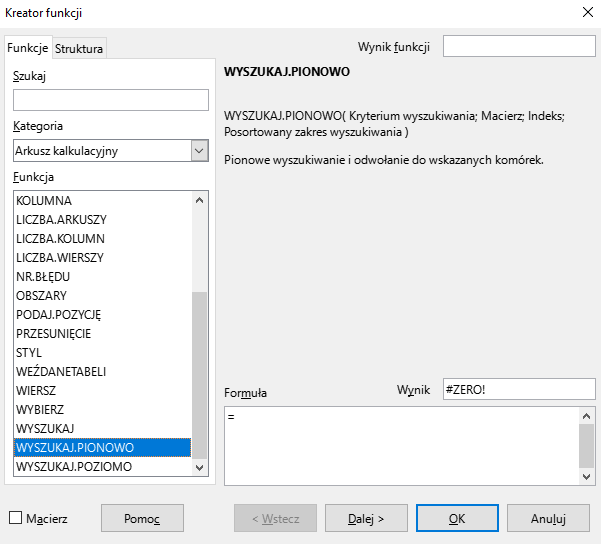 Ilustracja przedstawia okno arkusza kalkulacyjnego w programie  LibreOffice Calc  zatytułowane Kreator funkcji. Z prawej strony znajdują się dwie zakładki – Funkcje i Struktura. Wybrana jest zakładka Funkcje. Znajdujące się pod nią okienko Szukaj jest puste. W okienku Kategoria wybrano: Arkusz kalkulacyjny, a w okienku Funkcja opcję WYSZUKAJ.PIONOWO. W znajdującym się po prawej stronie okienku Wynik widnieje zawartość #ZERO!, a w umiejscowionym poniżej okienku Formuła: =. W dolnej części paska znajduje się odznaczona opcja Macierz i prostokątne przyciski: Pomoc, &lt;Wstecz, Dalej&gt;, OK i Anuluj. 