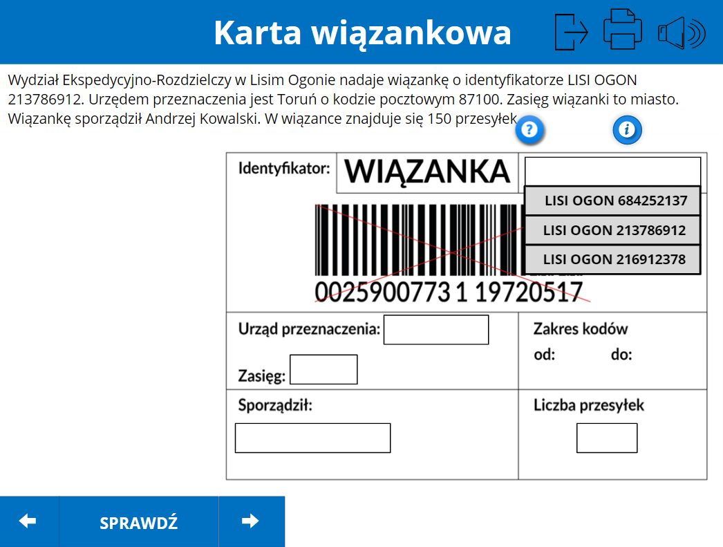 Grafika przedstawia widok na stronę jednego z dokumentów do wypełnienia. W górnej części znajduje się nagłówek: “Karta wiązankowa”. Poniżej znajduje się informacja tekstowa: Wydział Ekspedycyjno‑Rozdzielczy w Lisim Ogonie nadaje wiązankę o identyfikatorze LISI OGON dwa jeden trzy siedem osiem sześć dziewięć jeden dwa. Urzędem przeznaczenia jest Toruń o kodzie pocztowym osiemdziesiąt siedem sto. Zasięg wiązanki to miasto. Wiązankę sporządził Andrzej Kowalski. W wiązance znajduje się sto pięćdziesiąt przesyłek.Poniżej wzór kartki wiązankowej. Jest to poziomy prostokąt podzielony liniami na obszary do uzupełnienia. Od góry po lewej pole z napisem: “Identyfikator”, obok na środku drukowanymi literami: “WIĄZANKA”, po prawej puste pole do wypełnienia. Pod polem rozwijana harmonia z możliwymi odpowiedziami do wyboru: pierwszy wiersz - Lisi Ogon sześć osiem cztery dwa pięć dwa jeden trzy siedem, drugi wiersz - Lisi Ogon dwa jeden trzy siedem osiem sześć dziewięć jeden dwa, trzeci wiersz - Lisi Ogon dwa jeden sześć dziewięć jeden dwa trzy siedem osiem. Poniżej przekreślony dwoma czerwonymi liniami duży obszar, na którym znajduje się kod kreskowy w formie prostokąta złożonego z czarnych i białych, pionowych linii o różnej grubości. Pod kodem kreskowym ciąg cyfr. Dalsza część dokumentu podzielona jest na cztery prostokątne pola do uzupełnienia. W pierwszym, po lewej: “urząd przeznaczenia”, poniżej: “zasięg”. Pod nim drugie pole z napisem: “Sporządził”. Po prawej pole: “Zakres kodów od do”, pod nim pole: “liczba przesyłek”.W prawym górnym rogu strony znajdują się przyciski funkcyjne. Pierwszy z lewej jest przycisk prostokąta ze strzałką, który służy do powrotu do menu, kolejny przycisk pośrodku przedstawia schematyczny rysunek drukarki i służy do wydrukowania strony/dokumentu, a przycisk po prawej stronie to głośnik, który służy do regulacji poziomu głośności nagrania. W lewym dolnym rogu znajduje się przycisk sprawdź oraz strzałka w lewo i strzałka w prawo. 