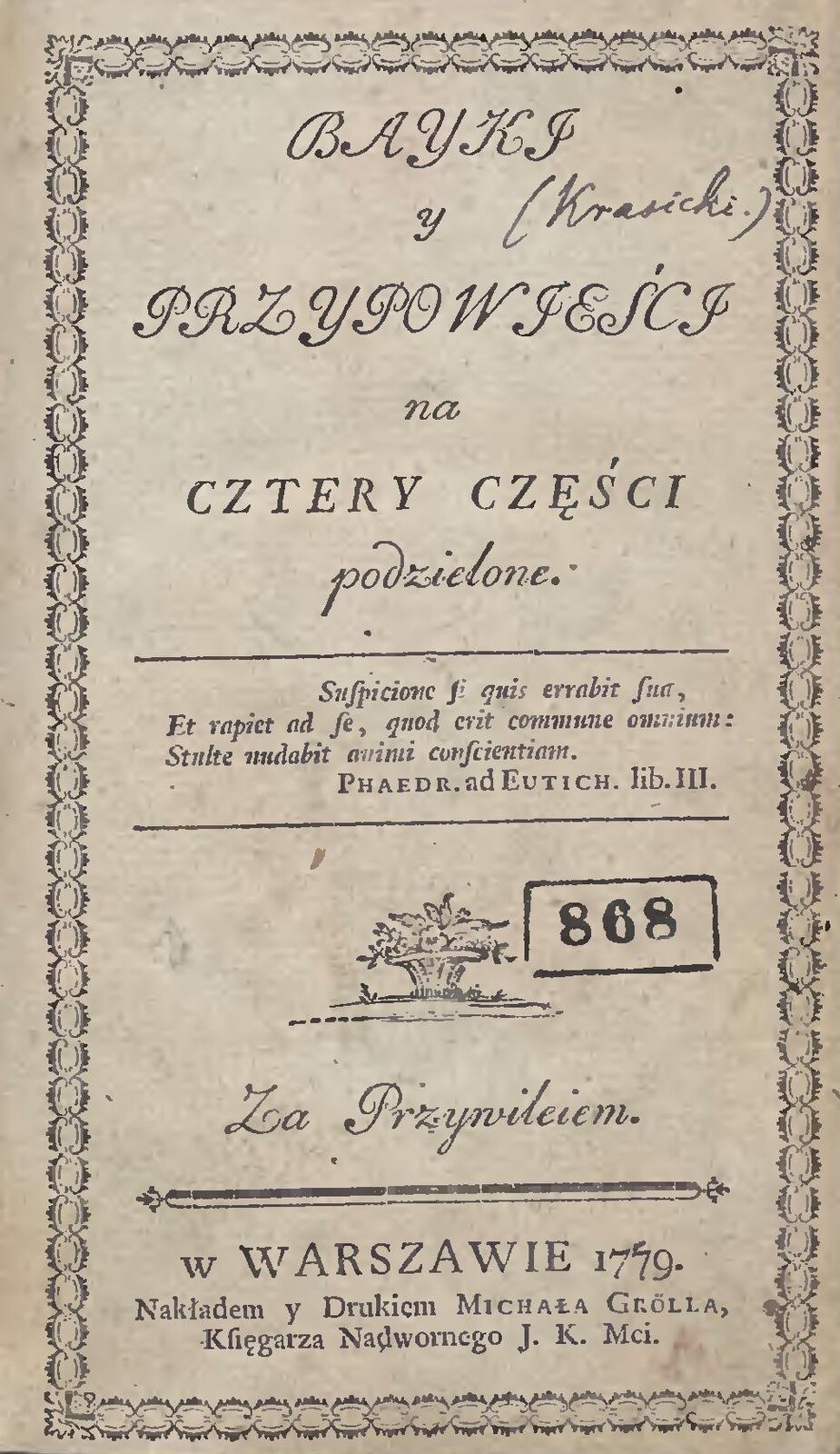 Ilustracja przedstawia okładkę książki. Wzdłuż krawędzi jest ramka z oczek łańcuszka i liści w narożnikach. W ramce wyśrodkowany tekst zapisany kursywą: BAJKI y PRZYPOWIEŚCI na CZTERY CZĘŚCI podzielone. Przy tekście jest odręczny dopisek: Krasicki. Poniżej na środku okładki pomiędzy dwiema cienkimi poziomymi liniami łacińskie słowa zapisane kursywą: Sufpicione fi quis errabit fua, Et rapiet ad fe, qnod erit commune omnium: Stulte nudabit animi conficention. Podpisane z prawej strony prostą czcionką Phaedr. Ad Eutich. Lib.III. Poniżej niewielka grafika przedstawiająca ozdobną ogrodową donicę z kwiatami, stojącą na trawniku. Na prawo od niej stempel: w prostokątnej ramce liczba 868. Pod grafiką zapis kursywą: Za Przywileiem. Pod tym grubsza pozioma linia w formie listwy zakończonej trójdzielnymi listkami, a pod nią napis prostą czcionką: w WARSZAWIE 1779. Nakładem y Drukiem MICHAŁA GRӦLLA, Księgarza Nadwornego J. K. Mci., który to skrót znaczy Jego Królewskiej Mości.
