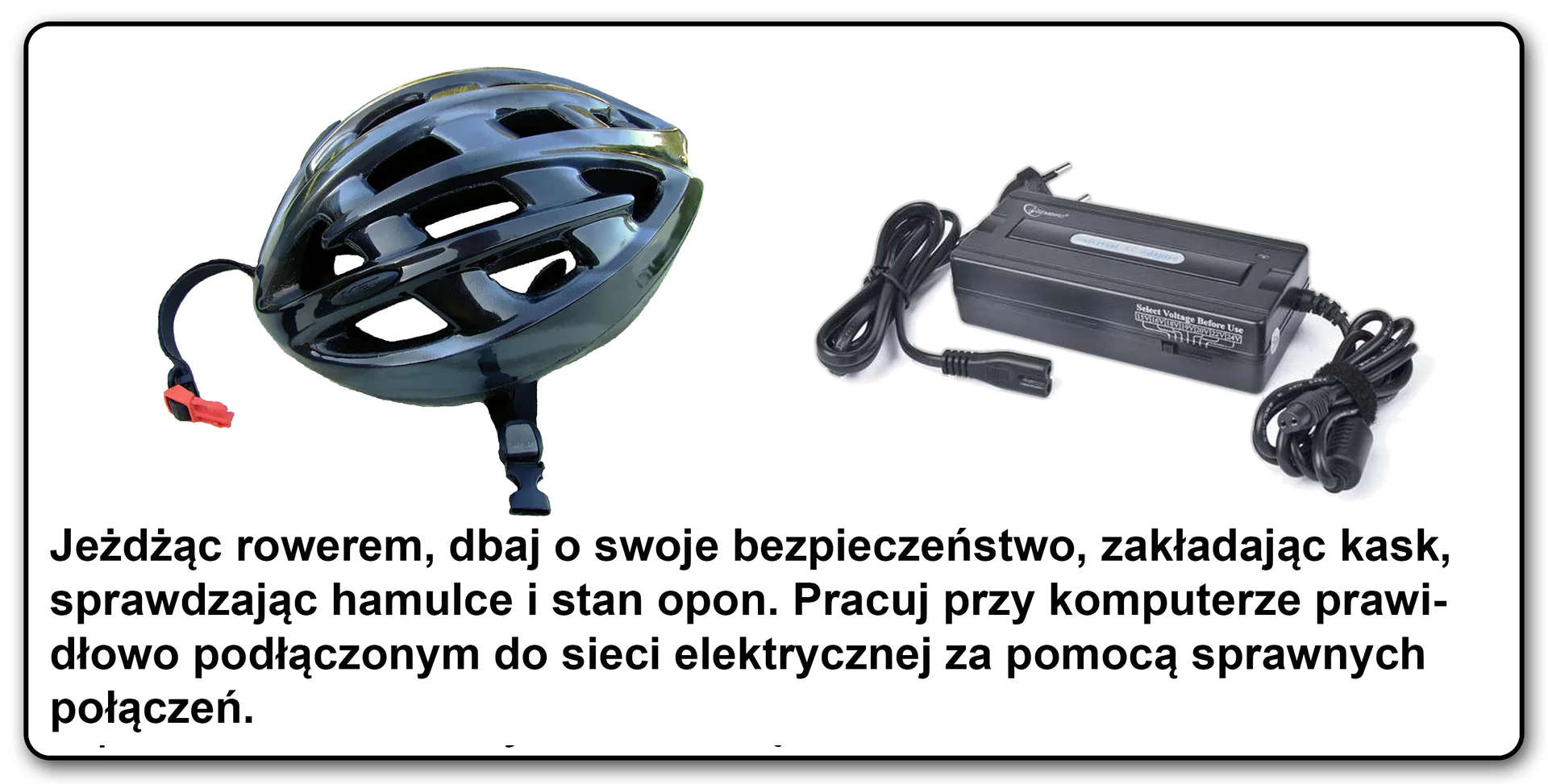 Slajd 3 galerii fotografii: Porównanie dwóch zdjęć, kasku rowerowego i zasilacza komputerowego. Pod spodem tekst "Jeżdżąc rowerem dbaj o swoje bezpieczeństwo, zakładając kask, sprawdzając hamulce i stan opon. Pracuj przy komputerze prawidłowo podłączonym do sieci elektrycznej za pomocą sprawnych urządzeń"
