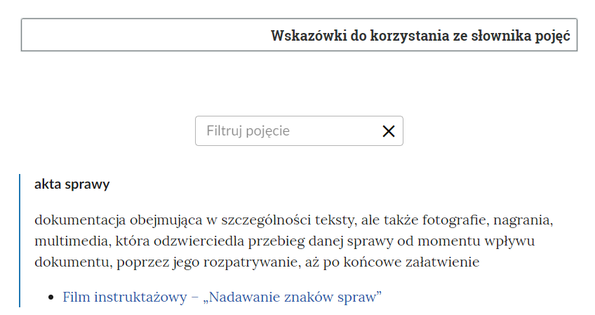 Grafika przedstawia widok na fragment słownika z instrukcją oraz oknem do filtrowania pojęć. W górnej części znajduje się ramka z tekstem: “Wskazówki do korzystania ze słownika pojęć”. Poniżej jest okno do filtrowania pojęć. Ma ono formę prostokątnej ramki, w której znajduje się napis “filtruj pojęcie”, a po prawej stronie znajduje się symbol krzyżyka, służący do wyczyszczenia wpisanej treści. Pod polem filtrowania znajduje się jedno pojęcie wraz z definicją odnośnikiem do multimediów z e‑materiału. Definicja: “akta sprawy - dokumentacja obejmująca w szczególności teksty, ale także fotografie, nagrania, multimedia, która odzwierciedla przebieg danej sprawy od momentu wpływu dokumentu, poprzez jego rozpatrywanie, aż po końcowe załatwienie”. Pod definicją aktywny link odnoszący do filmu instruktażowego - ,,Nadawanie znaków spraw".