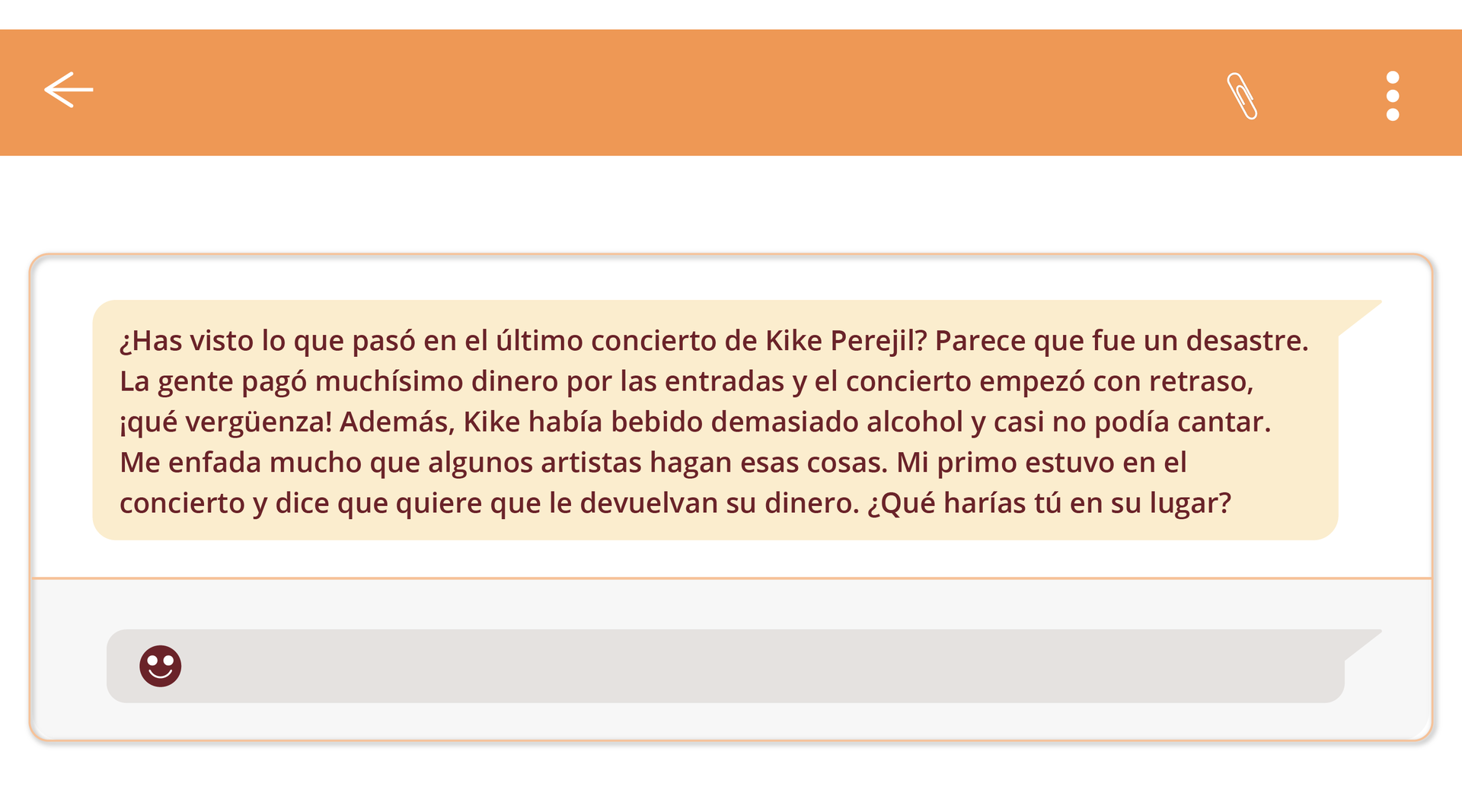 Zdjęcie przedstawia wiadomość z czatu o następującej streści: ¿Has visto lo que pasó en el último concierto de Kike Perejil? Parece que fue un desastre. La gente pagó muchísimo dinero por las entradas y el concierto empezó con retraso, ¡qué vergüenza! Además, Kike había bebido demasiado alcohol y casi no podía cantar. Me enfada mucho que algunos artistas hagan esas cosas. Mi primo estuvo en el concierto y dice que quiere que le devuelvan su dinero. ¿Qué harías tú en su lugar?